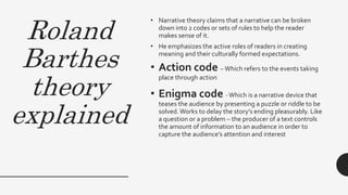 Roland
Barthes
theory
explained
• Narrative theory claims that a narrative can be broken
down into 2 codes or sets of rules to help the reader
makes sense of it.
• He emphasizes the active roles of readers in creating
meaning and their culturally formed expectations.
• Action code –Which refers to the events taking
place through action
• Enigma code -Which is a narrative device that
teases the audience by presenting a puzzle or riddle to be
solved.Works to delay the story’s ending pleasurably. Like
a question or a problem – the producer of a text controls
the amount of information to an audience in order to
capture the audience’s attention and interest
 