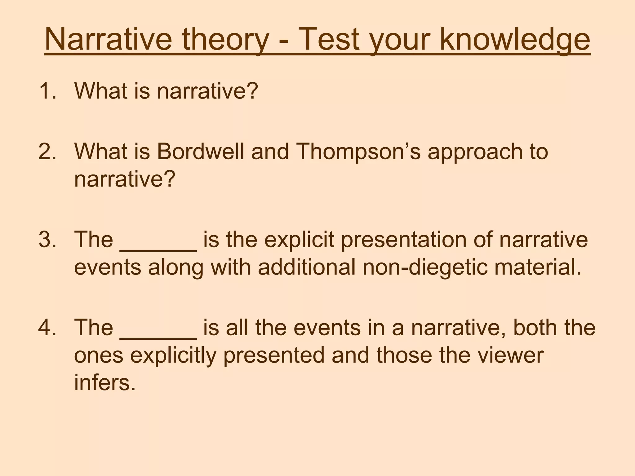 Narrative theory - Test your knowledge
1. What is narrative?
2. What is Bordwell and Thompson’s approach to
narrative?
3. The ______ is the explicit presentation of narrative
events along with additional non-diegetic material.
4. The ______ is all the events in a narrative, both the
ones explicitly presented and those the viewer
infers.