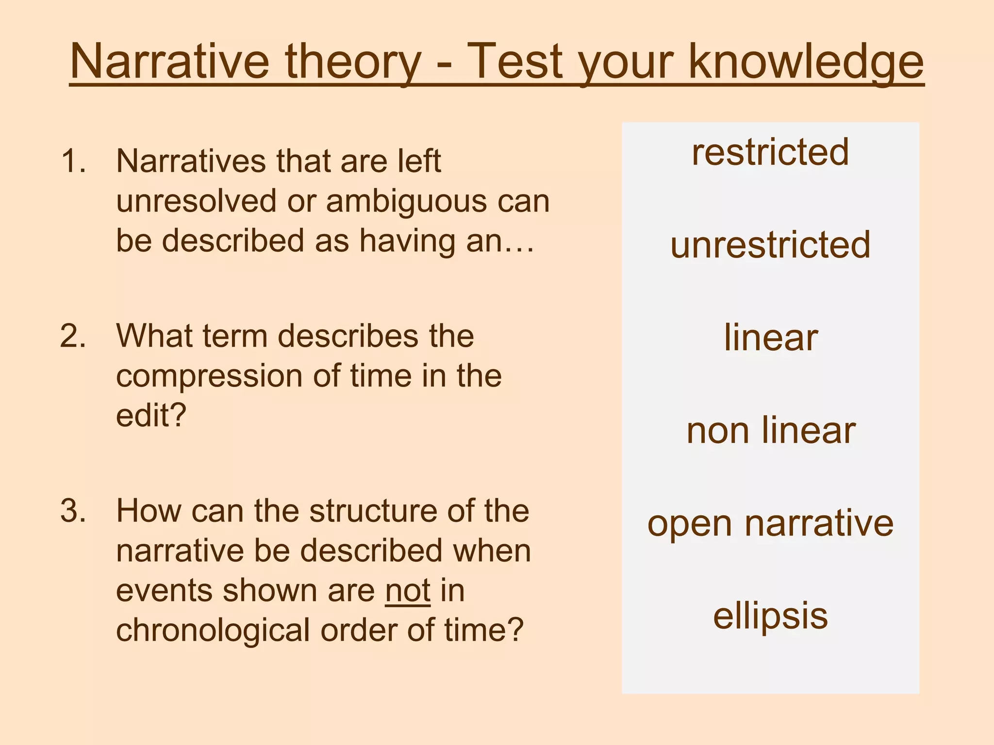 Narrative theory - Test your knowledge
1. Narratives that are left
unresolved or ambiguous can
be described as having an…
2. What term describes the
compression of time in the
edit?
3. How can the structure of the
narrative be described when
events shown are not in
chronological order of time?
restricted
unrestricted
linear
non linear
open narrative
ellipsis