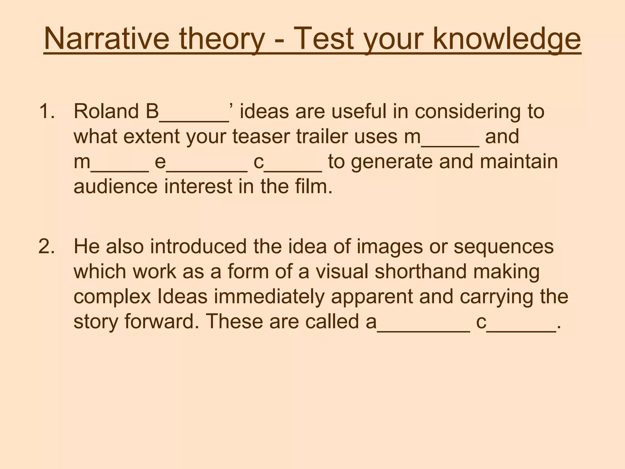 Narrative theory - Test your knowledge
1. Roland B______’ ideas are useful in considering to
what extent your teaser trailer uses m_____ and
m_____ e_______ c_____ to generate and maintain
audience interest in the film.
2. He also introduced the idea of images or sequences
which work as a form of a visual shorthand making
complex Ideas immediately apparent and carrying the
story forward. These are called a________ c______.
