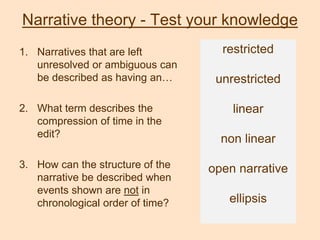 Narrative theory - Test your knowledge
1. Narratives that are left
unresolved or ambiguous can
be described as having an…
2. What term describes the
compression of time in the
edit?
3. How can the structure of the
narrative be described when
events shown are not in
chronological order of time?
restricted
unrestricted
linear
non linear
open narrative
ellipsis
 