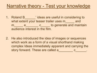 Narrative theory - Test your knowledge
1. Roland B______’ ideas are useful in considering to
what extent your teaser trailer uses m_____ and
m_____ e_______ c_____ to generate and maintain
audience interest in the film.
2. He also introduced the idea of images or sequences
which work as a form of a visual shorthand making
complex Ideas immediately apparent and carrying the
story forward. These are called a________ c______.
 