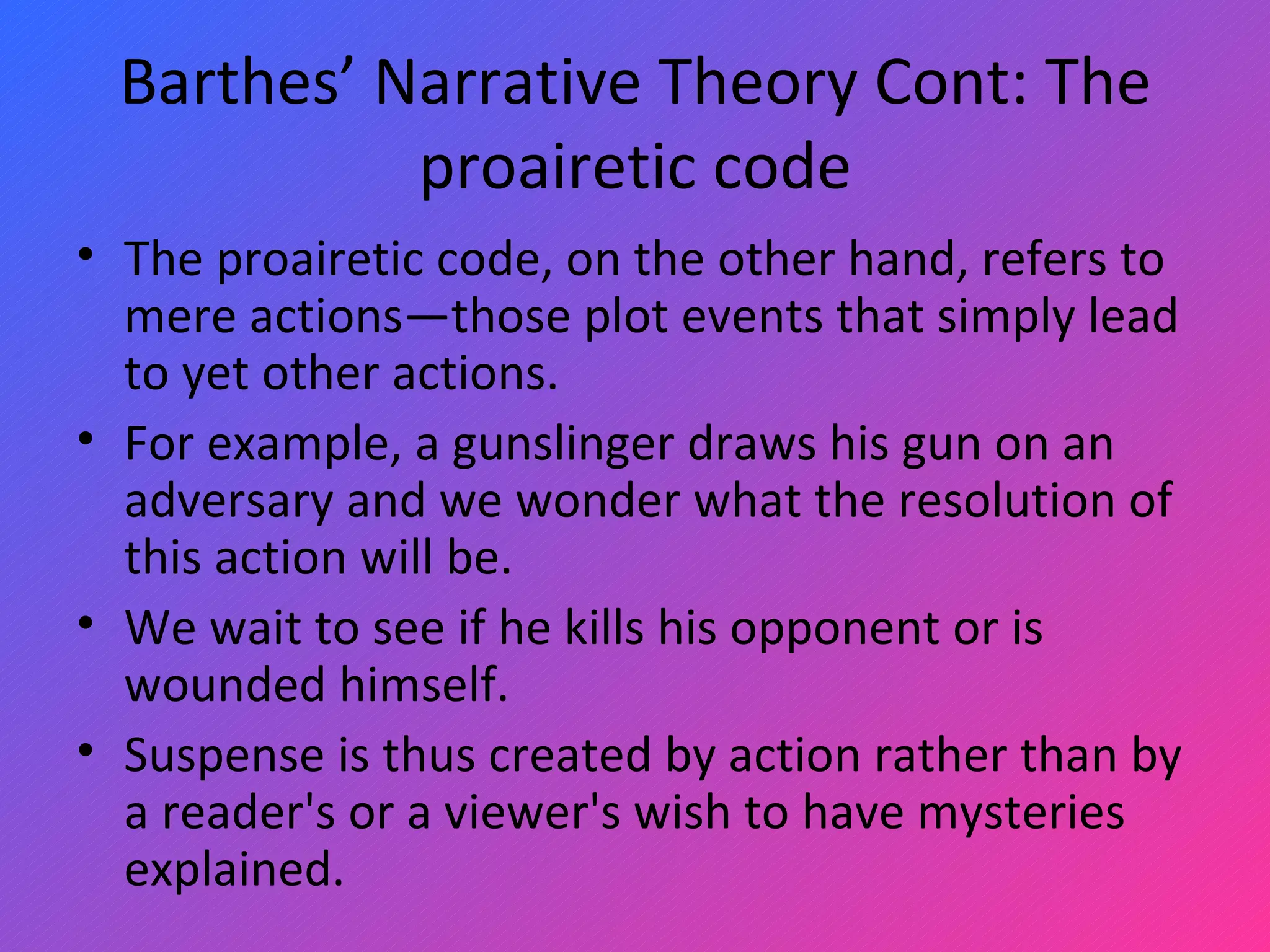 Barthes’ Narrative Theory Cont: The proairetic code The proairetic code, on the other hand, refers to mere actions—those plot events that simply lead to yet other actions.  For example, a gunslinger draws his gun on an adversary and we wonder what the resolution of this action will be.  We wait to see if he kills his opponent or is wounded himself.  Suspense is thus created by action rather than by a reader's or a viewer's wish to have mysteries explained. 