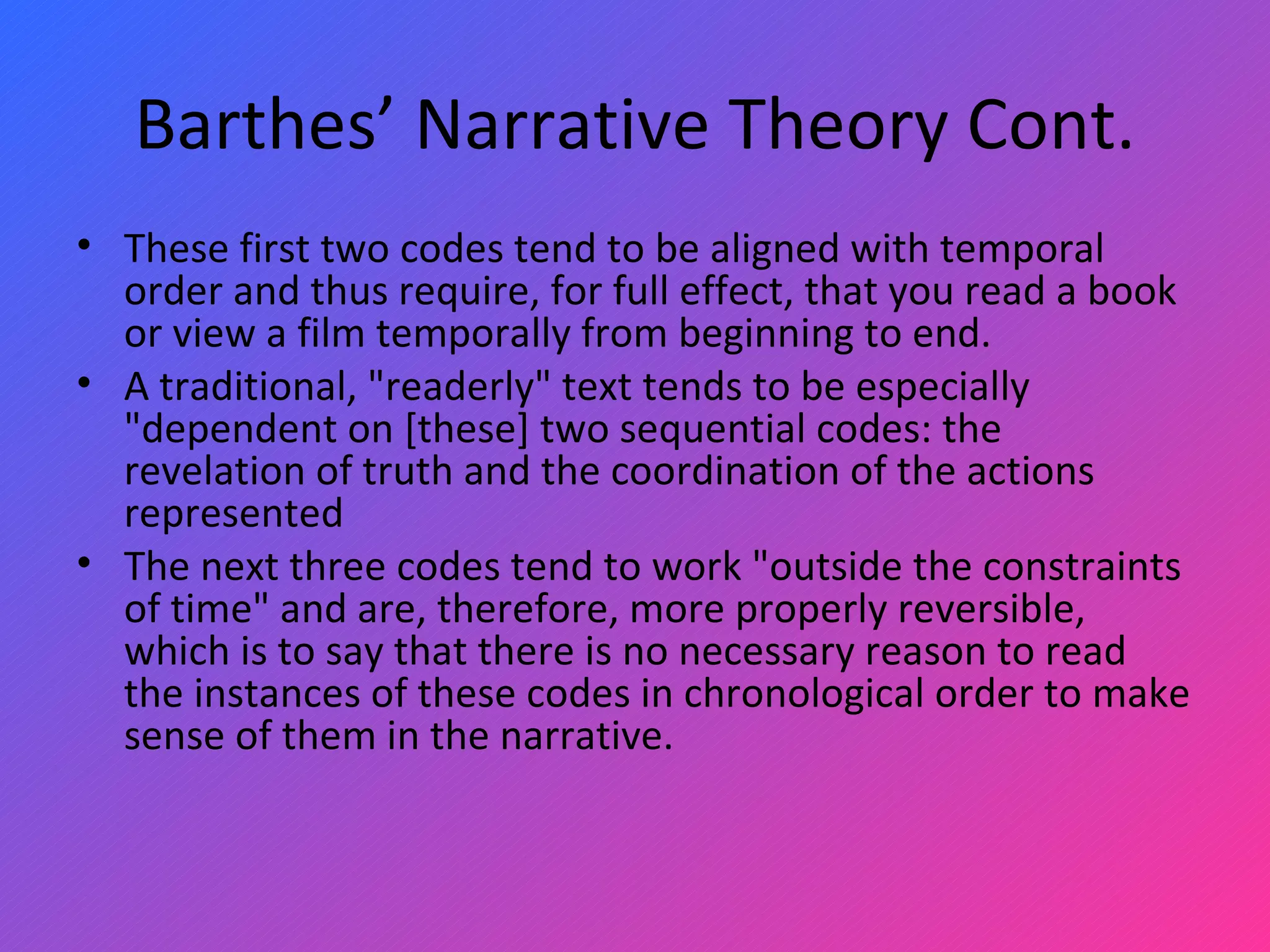 Barthes’ Narrative Theory Cont. These first two codes tend to be aligned with temporal order and thus require, for full effect, that you read a book or view a film temporally from beginning to end. A traditional, &quot;readerly&quot; text tends to be especially &quot;dependent on [these] two sequential codes: the revelation of truth and the coordination of the actions represented The next three codes tend to work &quot;outside the constraints of time&quot; and are, therefore, more properly reversible, which is to say that there is no necessary reason to read the instances of these codes in chronological order to make sense of them in the narrative.  