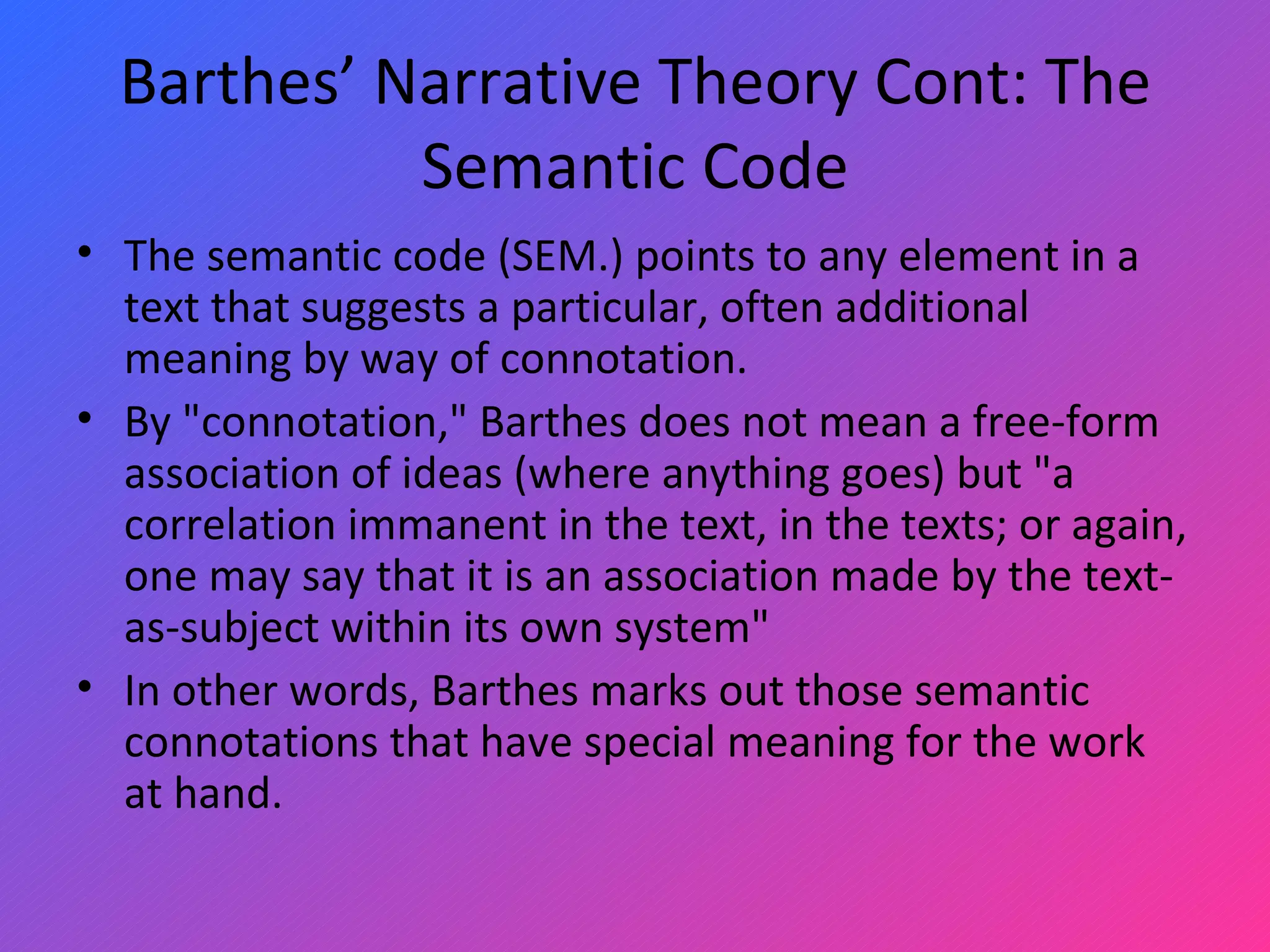 Barthes’ Narrative Theory Cont: The Semantic Code The semantic code (SEM.) points to any element in a text that suggests a particular, often additional meaning by way of connotation.  By &quot;connotation,&quot; Barthes does not mean a free-form association of ideas (where anything goes) but &quot;a correlation immanent in the text, in the texts; or again, one may say that it is an association made by the text-as-subject within its own system&quot;  In other words, Barthes marks out those semantic connotations that have special meaning for the work at hand.  