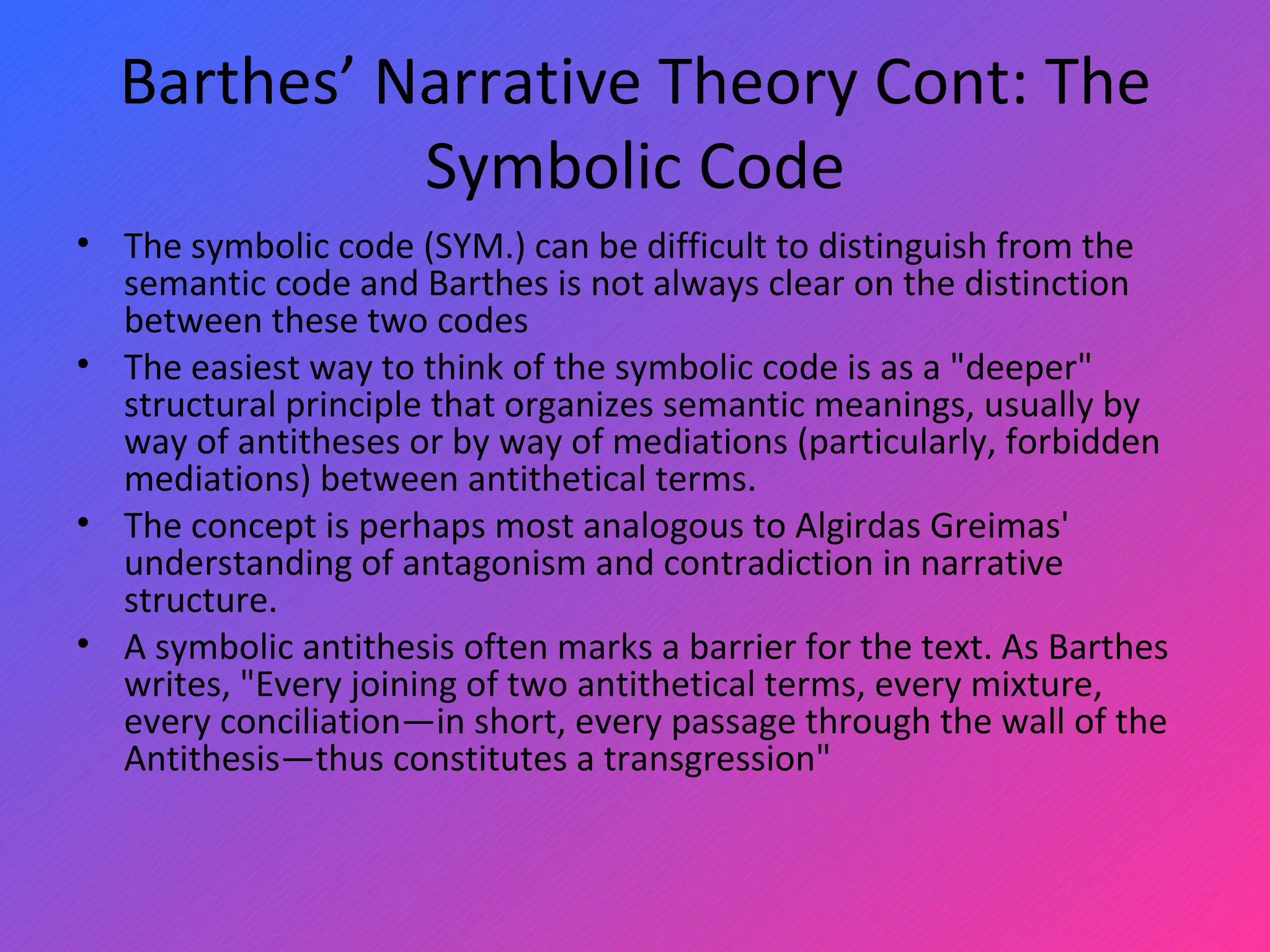 Barthes’ Narrative Theory Cont: The Symbolic Code The symbolic code (SYM.) can be difficult to distinguish from the semantic code and Barthes is not always clear on the distinction between these two codes The easiest way to think of the symbolic code is as a &quot;deeper&quot; structural principle that organizes semantic meanings, usually by way of antitheses or by way of mediations (particularly, forbidden mediations) between antithetical terms.  The concept is perhaps most analogous to Algirdas Greimas' understanding of antagonism and contradiction in narrative structure.  A symbolic antithesis often marks a barrier for the text. As Barthes writes, &quot;Every joining of two antithetical terms, every mixture, every conciliation—in short, every passage through the wall of the Antithesis—thus constitutes a transgression&quot; 