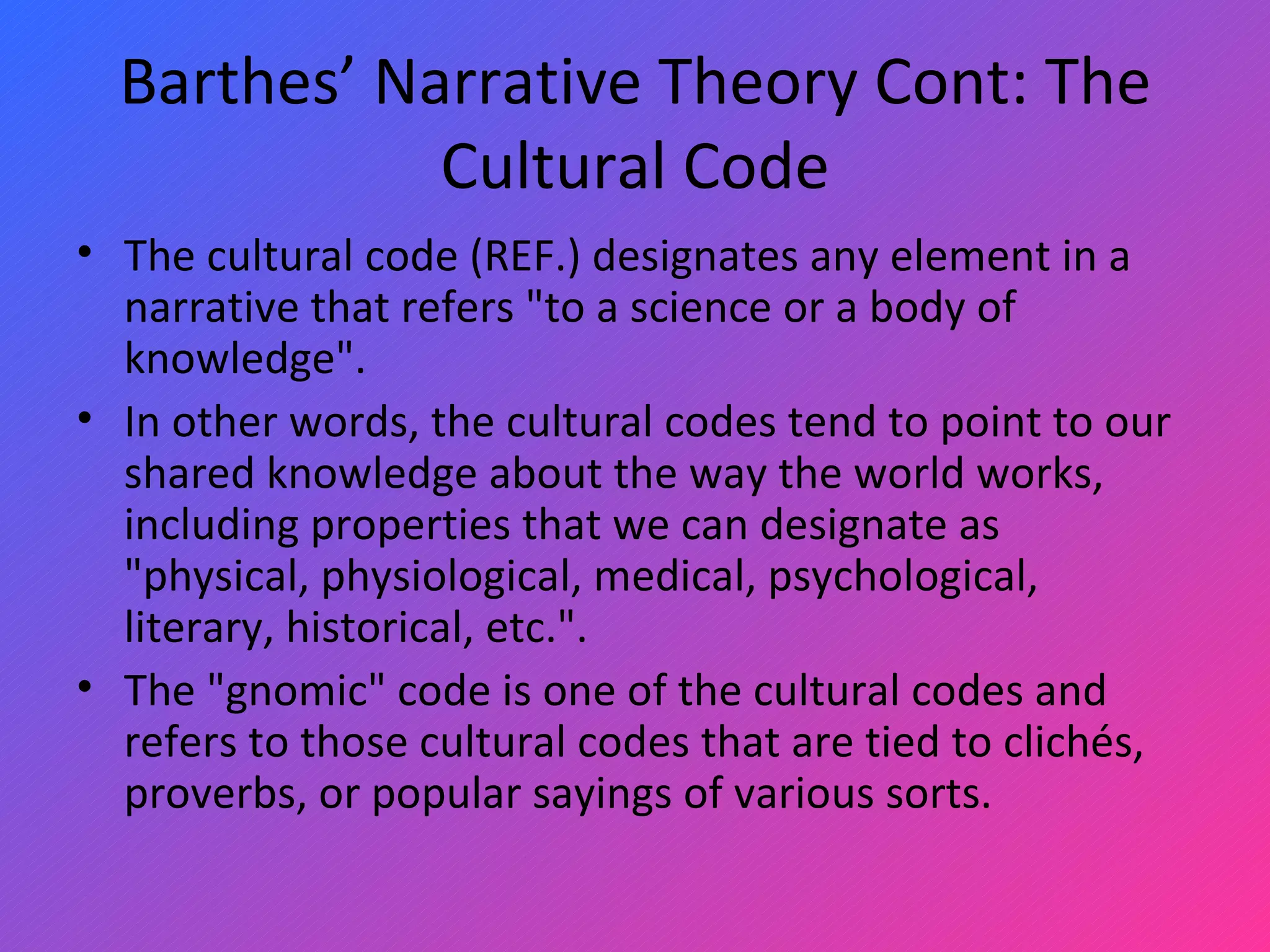 Barthes’ Narrative Theory Cont: The Cultural Code The cultural code (REF.) designates any element in a narrative that refers &quot;to a science or a body of knowledge&quot;. In other words, the cultural codes tend to point to our shared knowledge about the way the world works, including properties that we can designate as &quot;physical, physiological, medical, psychological, literary, historical, etc.&quot;.  The &quot;gnomic&quot; code is one of the cultural codes and refers to those cultural codes that are tied to clichés, proverbs, or popular sayings of various sorts. 