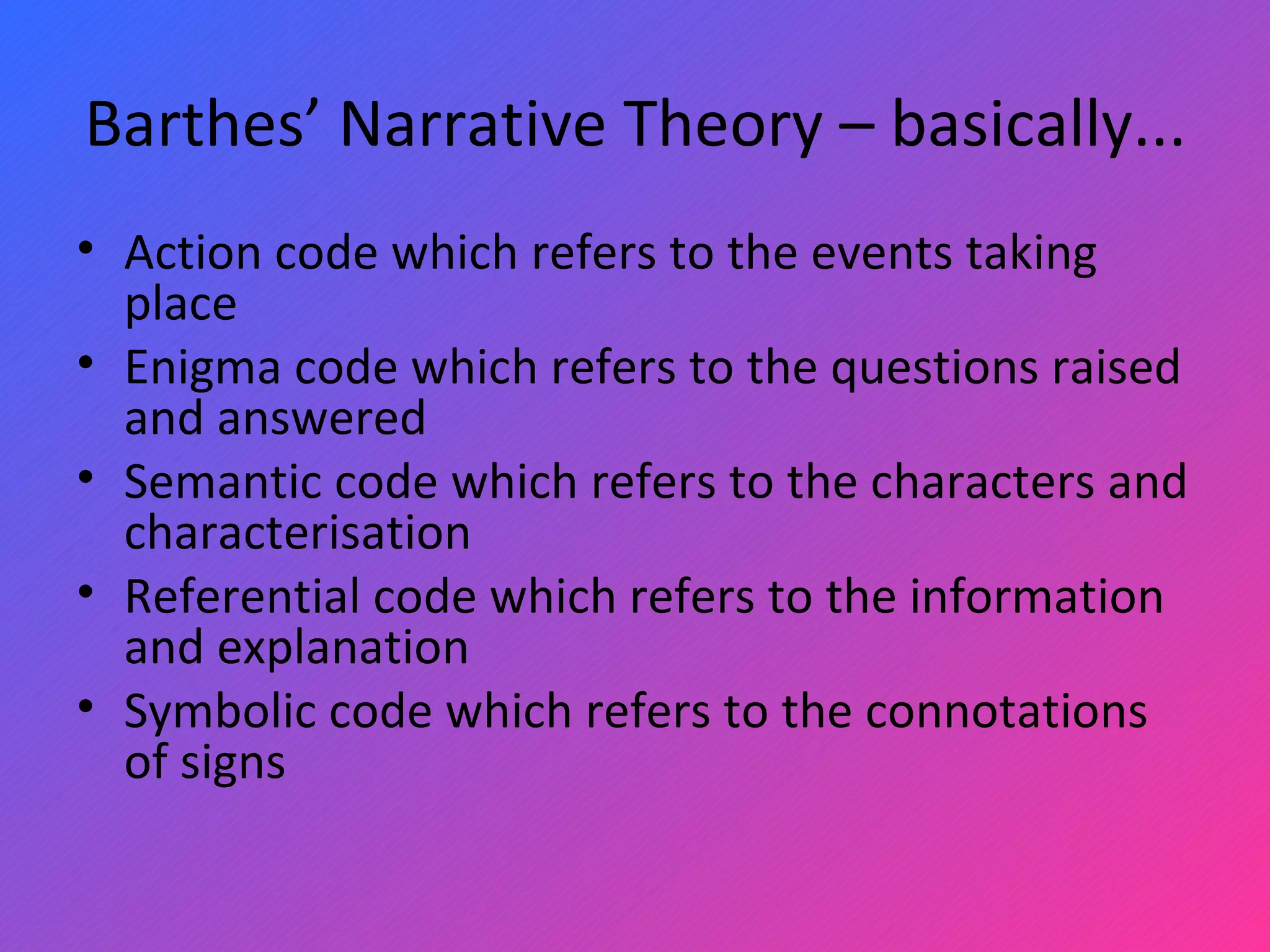 Barthes’ Narrative Theory – basically... Action code which refers to the events taking place Enigma code which refers to the questions raised and answered Semantic code which refers to the characters and characterisation Referential code which refers to the information and explanation Symbolic code which refers to the connotations of signs 