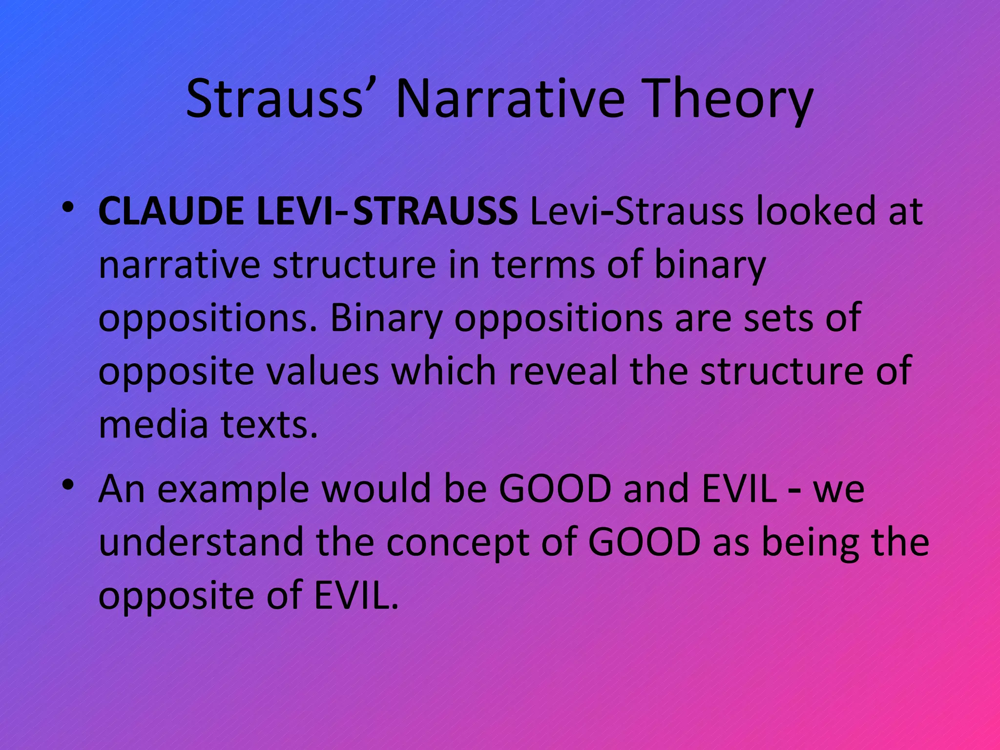 Strauss’ Narrative Theory CLAUDE LEVI‑STRAUSS  Levi‑Strauss looked at narrative structure in terms of binary oppositions. Binary oppositions are sets of opposite values which reveal the structure of media texts.  An example would be GOOD   and EVIL ‑ we understand the concept of GOOD   as being the opposite of EVIL.  