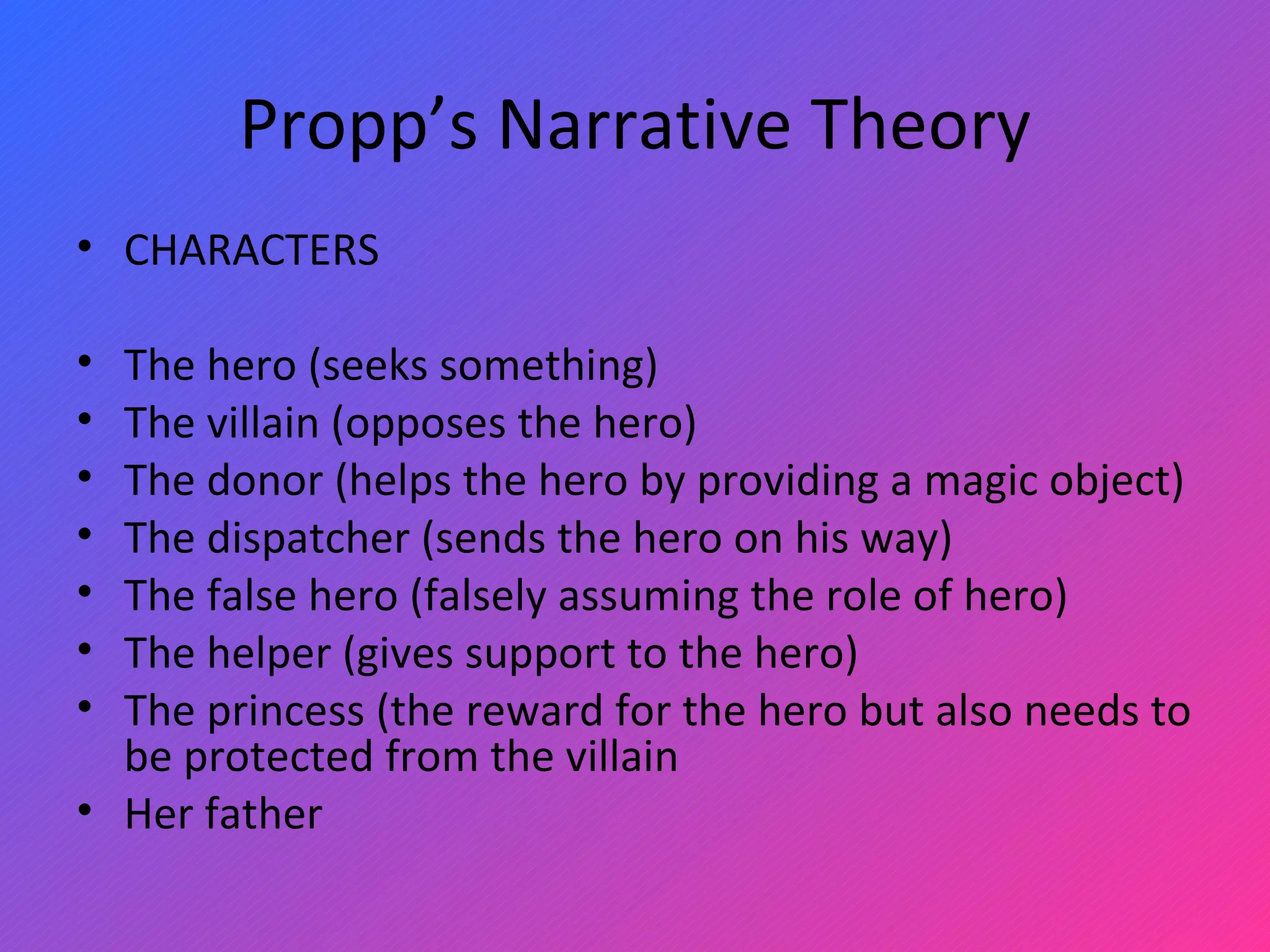 Propp’s Narrative Theory CHARACTERS The hero (seeks something) The villain (opposes the hero) The donor (helps the hero by providing a magic object) The dispatcher (sends the hero on his way) The false hero (falsely assuming the role of hero) The helper (gives support to the hero) The princess (the reward for the hero but also needs to be protected from the villain Her father 
