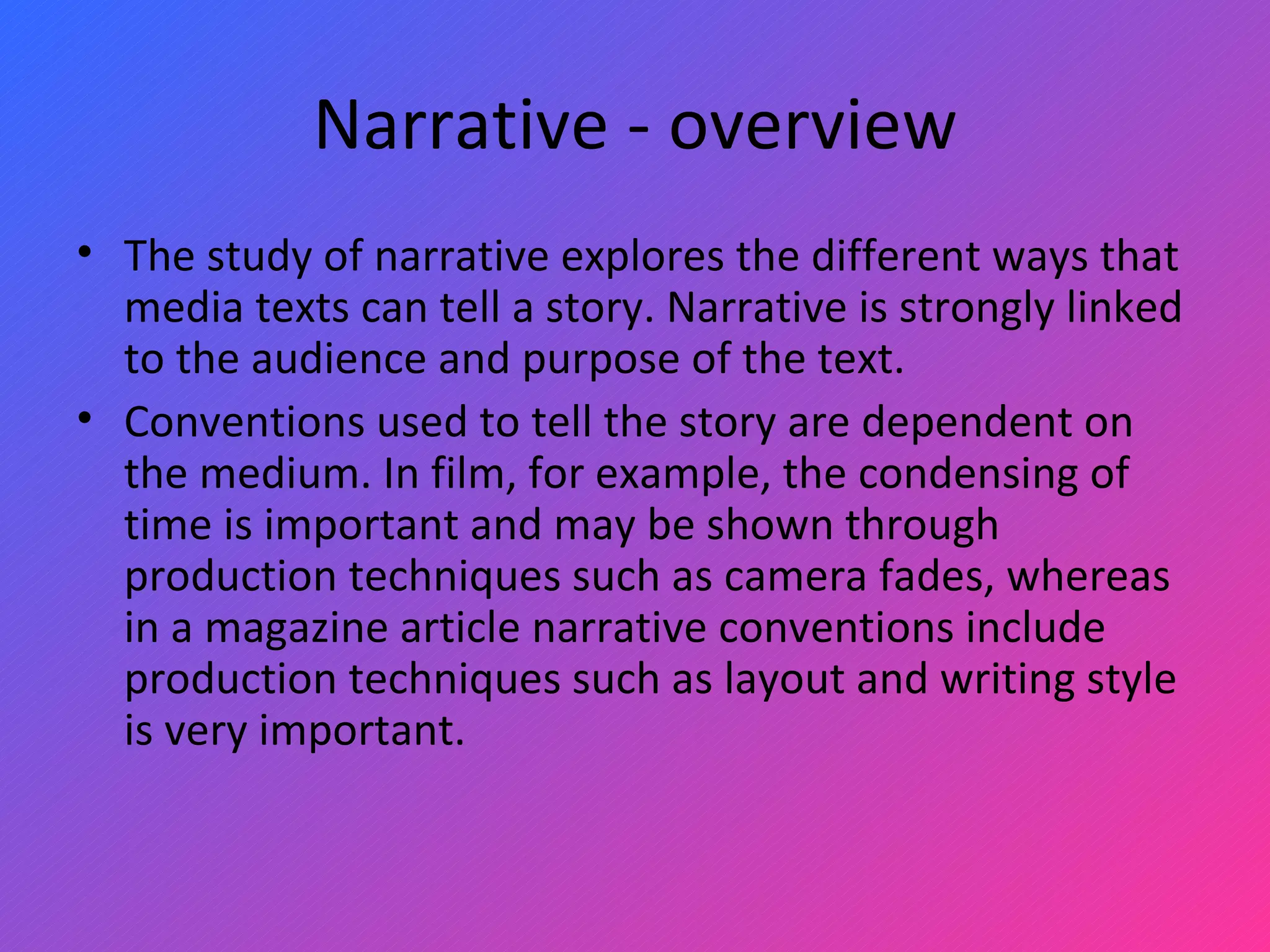 Narrative - overview The study of narrative explores the different ways that media texts can tell a story. Narrative is strongly linked to the audience and purpose of the text.  Conventions used to tell the story are dependent on the medium. In film, for example, the condensing of time is important and may be shown through production techniques such as camera fades, whereas in a magazine article narrative conventions include production techniques such as layout and writing style is very important.  