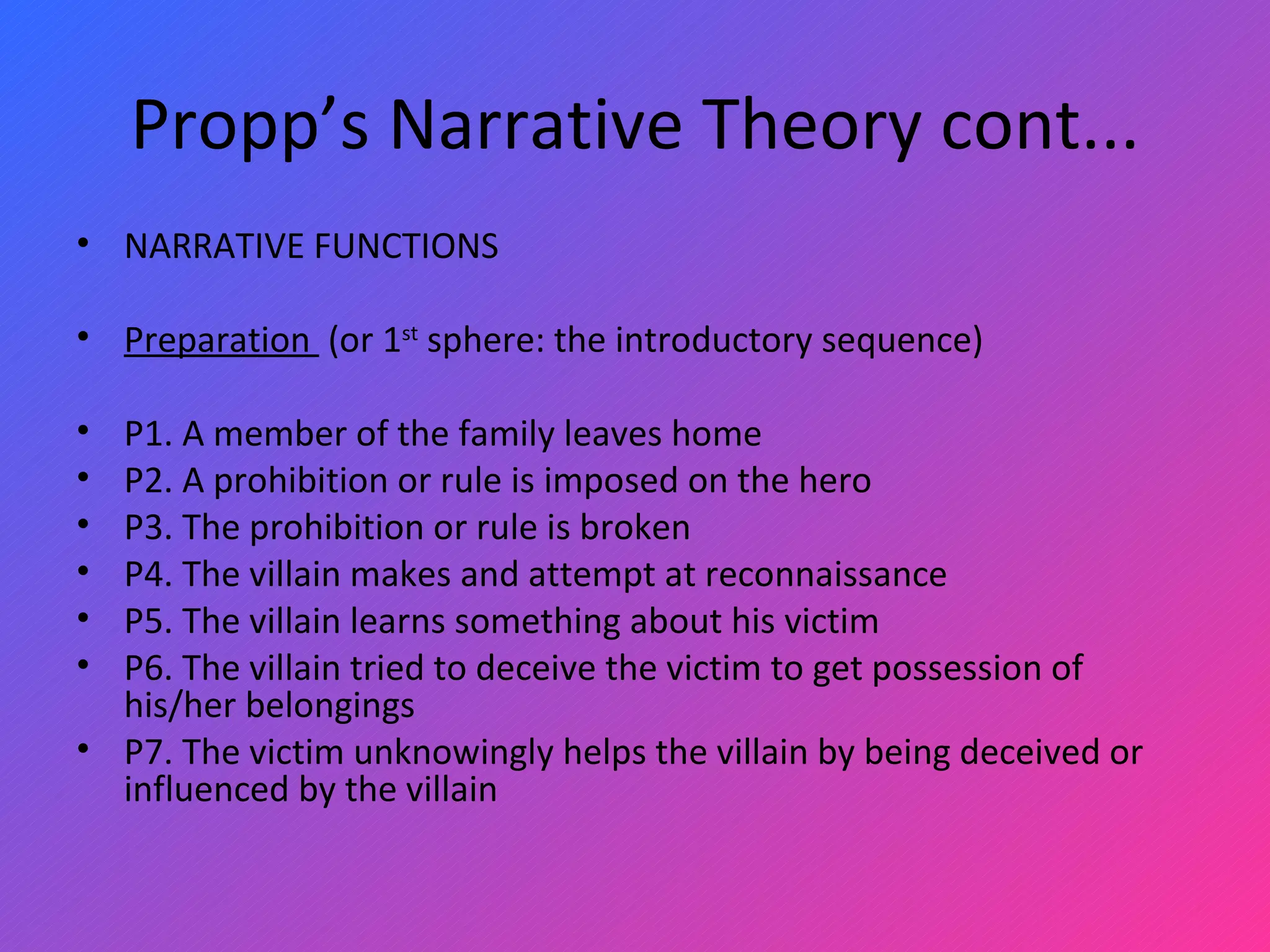 Propp’s Narrative Theory cont... NARRATIVE FUNCTIONS   Preparation  (or 1 st  sphere: the introductory sequence)   P1. A member of the family leaves home P2. A prohibition or rule is imposed on the hero P3. The prohibition or rule is broken P4. The villain makes and attempt at reconnaissance P5. The villain learns something about his victim P6. The villain tried to deceive the victim to get possession of his/her belongings P7. The victim unknowingly helps the villain by being deceived or influenced by the villain 