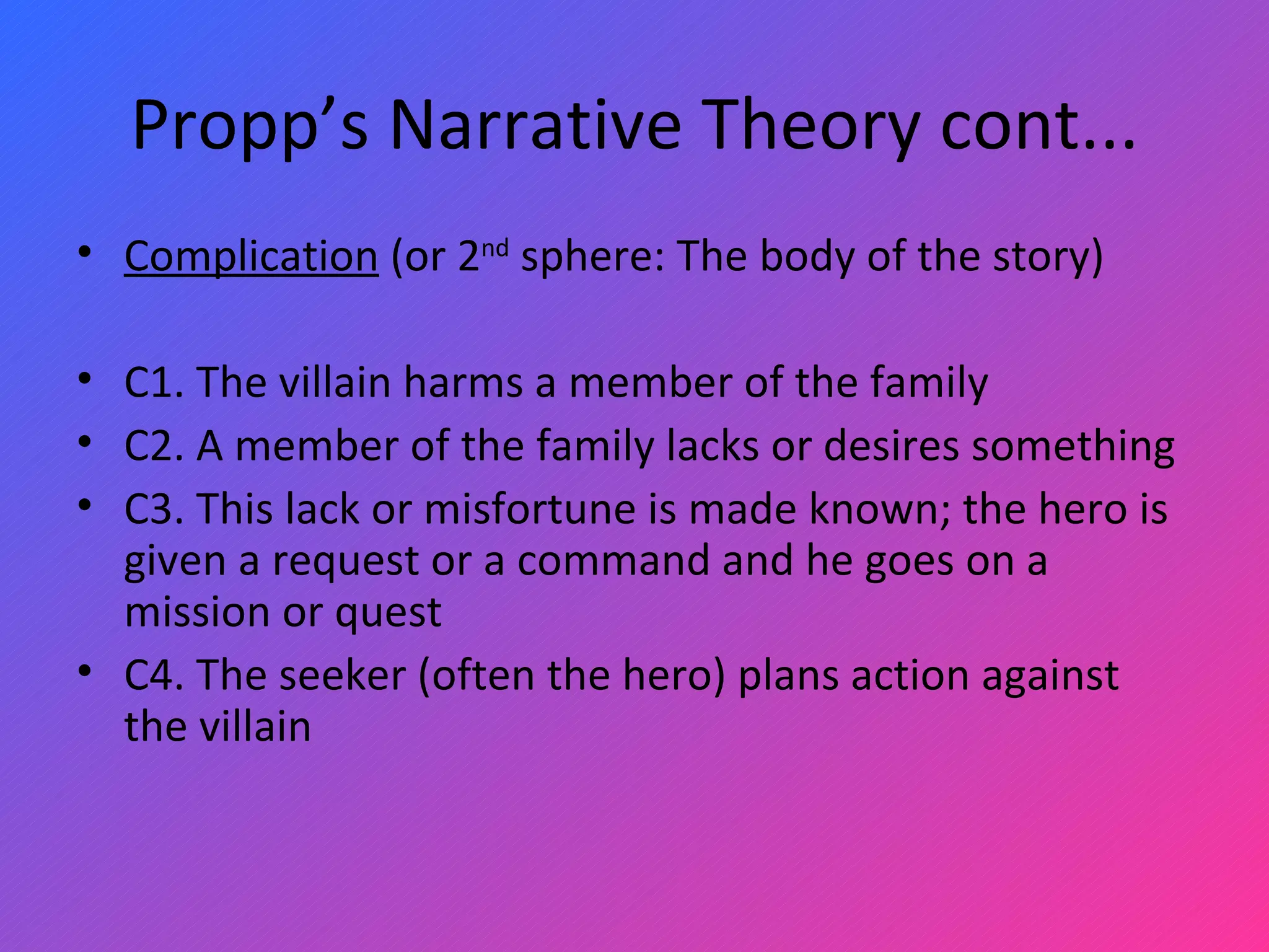 Propp’s Narrative Theory cont... Complication  (or 2 nd  sphere: The body of the story)   C1. The villain harms a member of the family C2. A member of the family lacks or desires something C3. This lack or misfortune is made known; the hero is given a request or a command and he goes on a mission or quest C4. The seeker (often the hero) plans action against the villain 