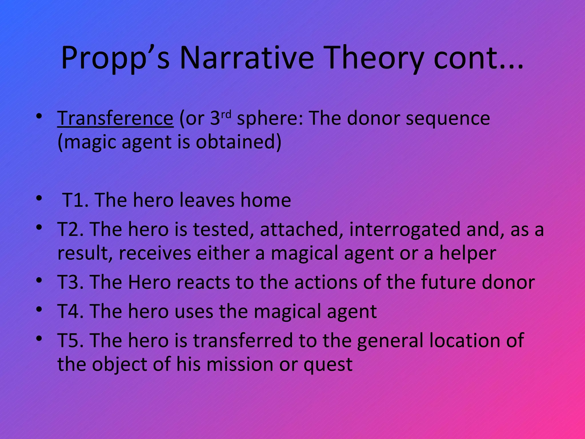 Propp’s Narrative Theory cont... Transference  (or 3 rd  sphere: The donor sequence (magic agent is obtained)   T1. The hero leaves home T2. The hero is tested, attached, interrogated and, as a result, receives either a magical agent or a helper T3. The Hero reacts to the actions of the future donor T4. The hero uses the magical agent T5. The hero is transferred to the general location of the object of his mission or quest 
