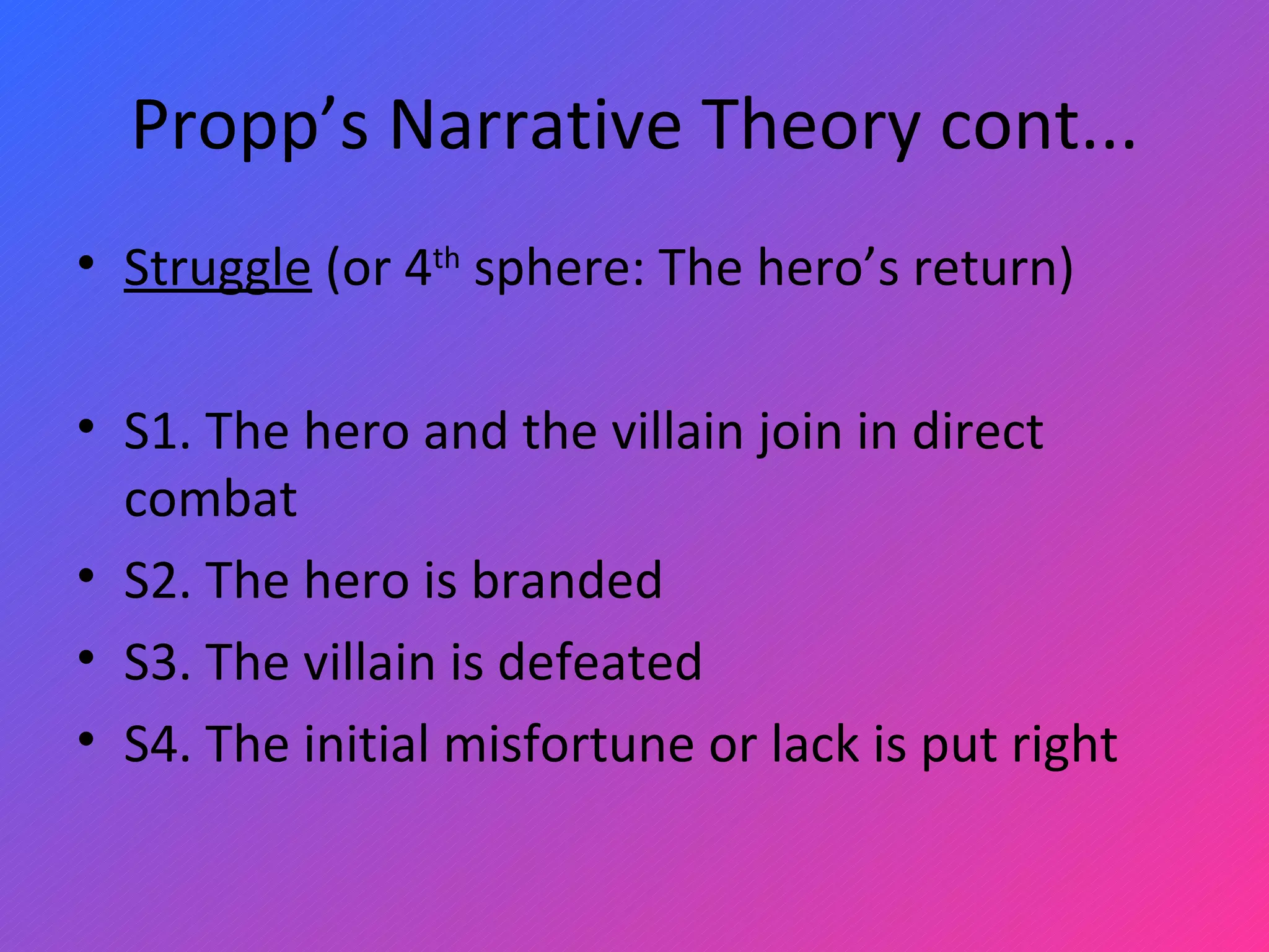 Propp’s Narrative Theory cont... Struggle  (or 4 th  sphere: The hero’s return)   S1. The hero and the villain join in direct combat S2. The hero is branded S3. The villain is defeated S4. The initial misfortune or lack is put right 