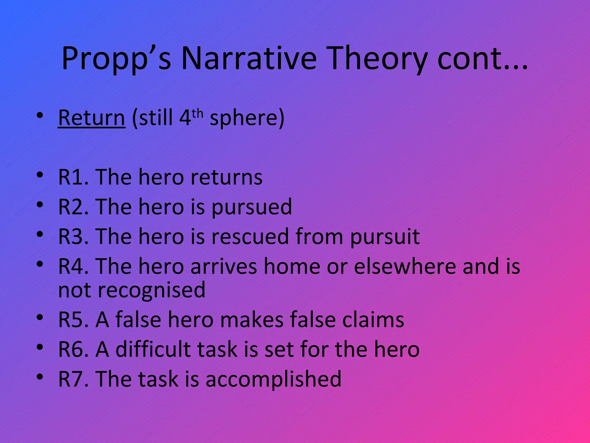 Propp’s Narrative Theory cont... Return  (still 4 th  sphere)   R1. The hero returns R2. The hero is pursued R3. The hero is rescued from pursuit R4. The hero arrives home or elsewhere and is not recognised R5. A false hero makes false claims R6. A difficult task is set for the hero R7. The task is accomplished 