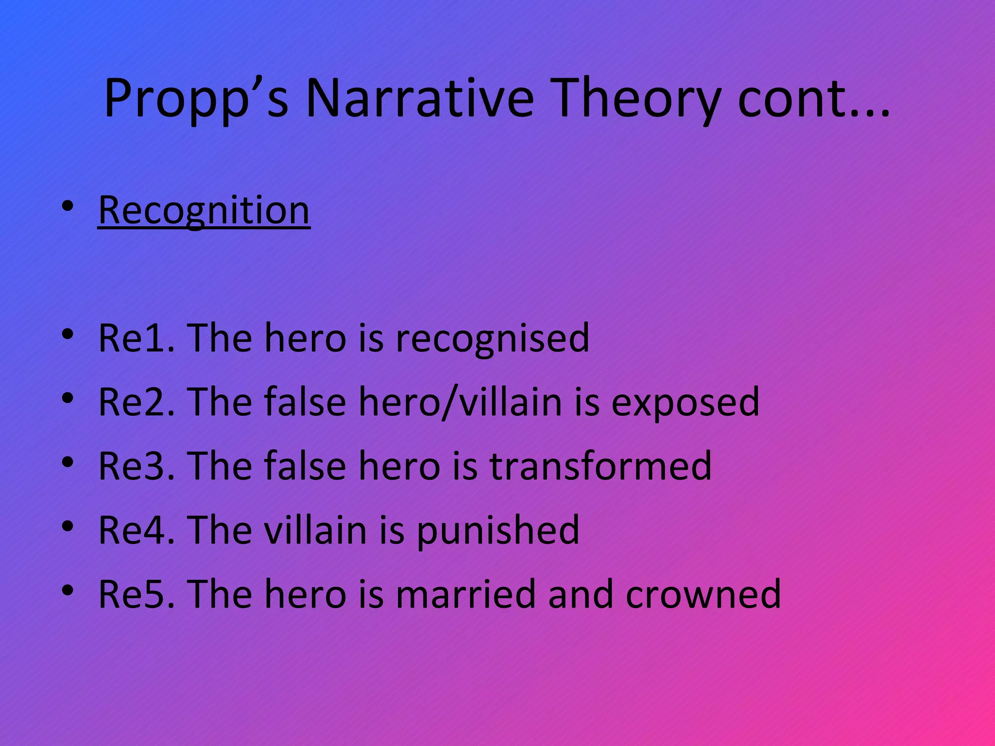 Propp’s Narrative Theory cont... Recognition   Re1. The hero is recognised Re2. The false hero/villain is exposed Re3. The false hero is transformed Re4. The villain is punished Re5. The hero is married and crowned 