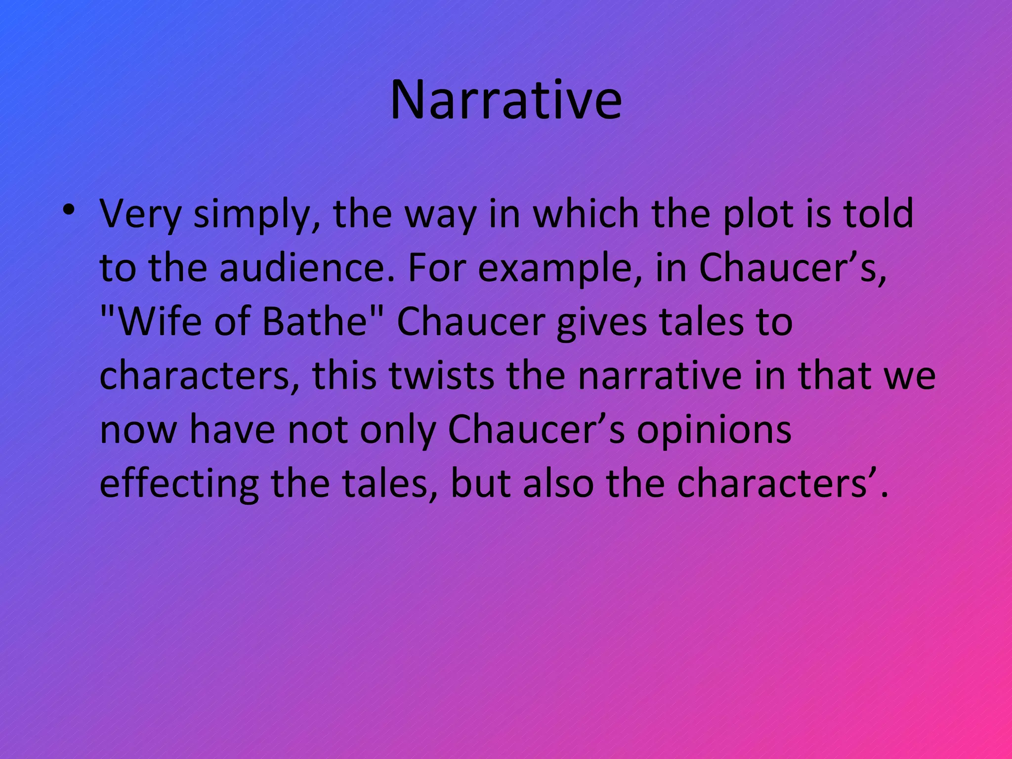 Narrative Very simply, the way in which the plot is told to the audience. For example, in Chaucer’s, &quot;Wife of Bathe&quot; Chaucer gives tales to characters, this twists the narrative in that we now have not only Chaucer’s opinions effecting the tales, but also the characters’. 
