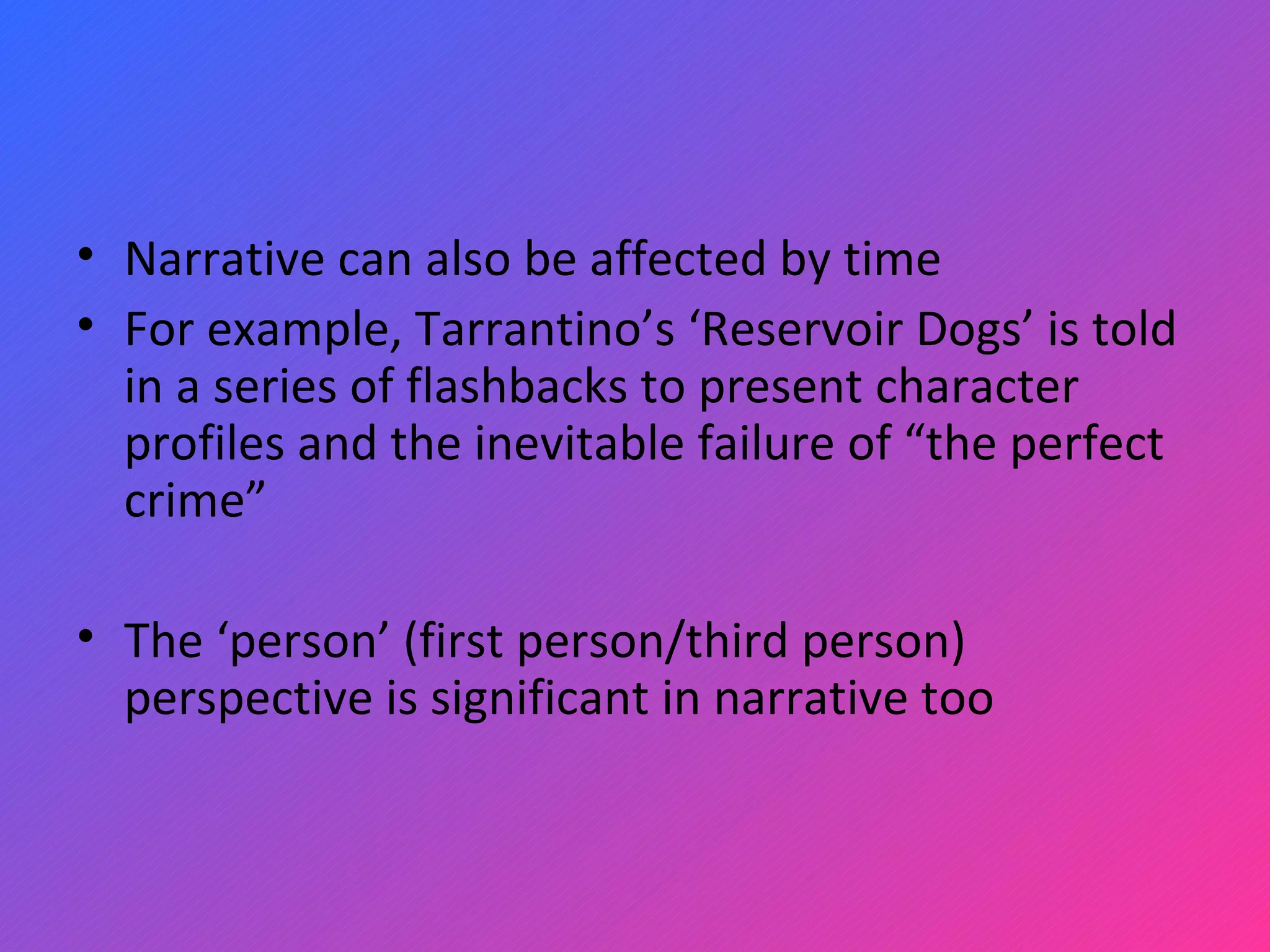 Narrative can also be affected by time For example, Tarrantino’s ‘Reservoir Dogs’ is told in a series of flashbacks to present character profiles and the inevitable failure of “the perfect crime” The ‘person’ (first person/third person) perspective is significant in narrative too 