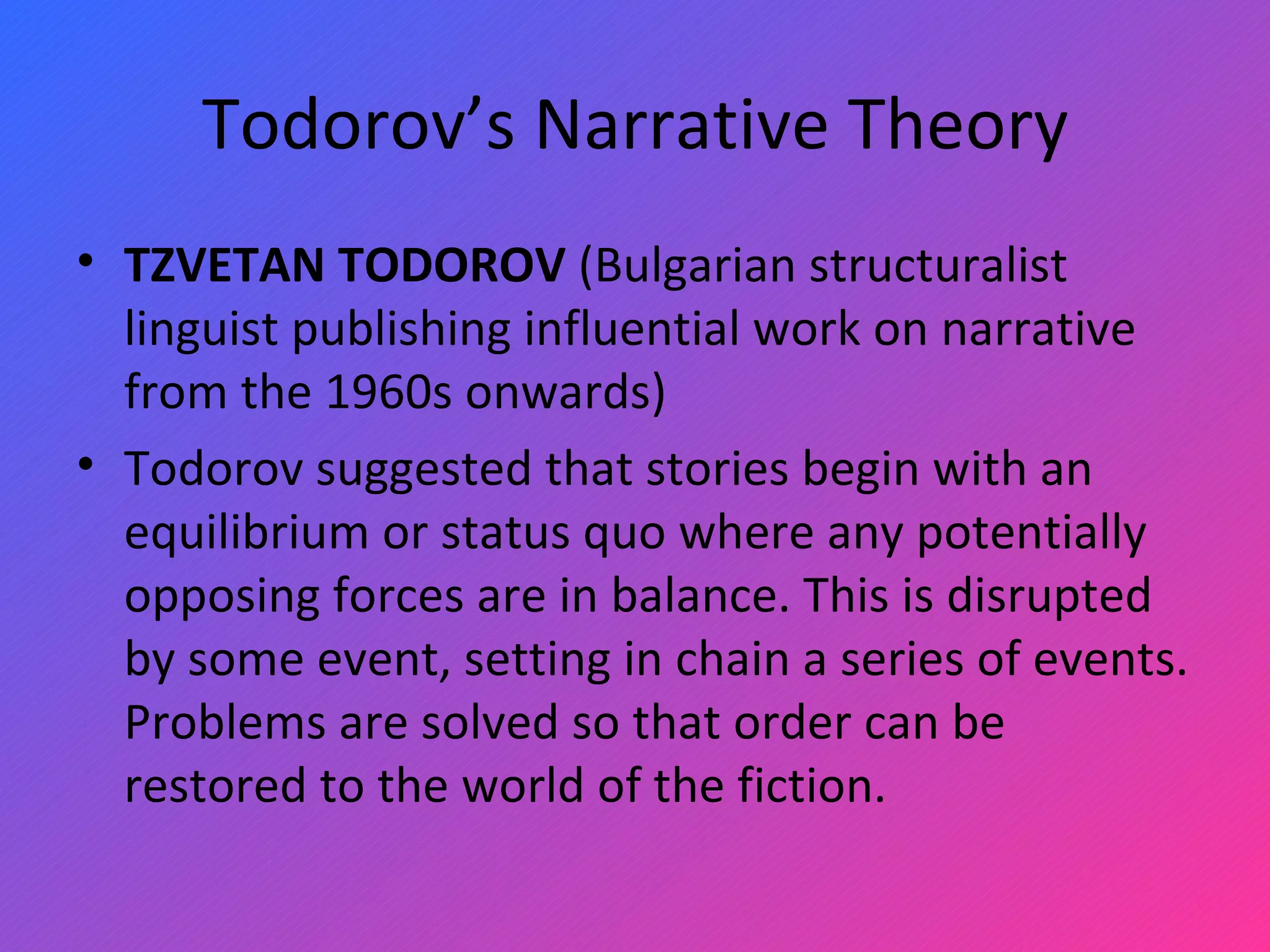 Todorov’s Narrative Theory TZVETAN TODOROV  (Bulgarian structuralist linguist publishing influential work on narrative from the 1960s onwards)  Todorov suggested that stories begin with an equilibrium or status quo where any potentially opposing forces are in balance. This is disrupted by some event, setting in chain a series of events. Problems are solved so that order can be restored to the world of the fiction. 