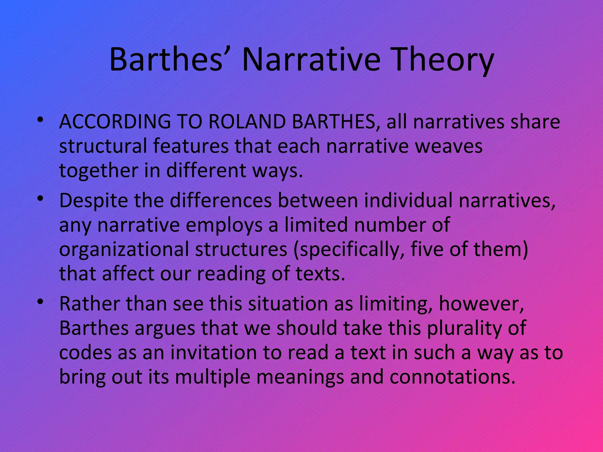 Barthes’ Narrative Theory ACCORDING TO ROLAND BARTHES, all narratives share structural features that each narrative weaves together in different ways.  Despite the differences between individual narratives, any narrative employs a limited number of organizational structures (specifically, five of them) that affect our reading of texts.  Rather than see this situation as limiting, however, Barthes argues that we should take this plurality of codes as an invitation to read a text in such a way as to bring out its multiple meanings and connotations.  