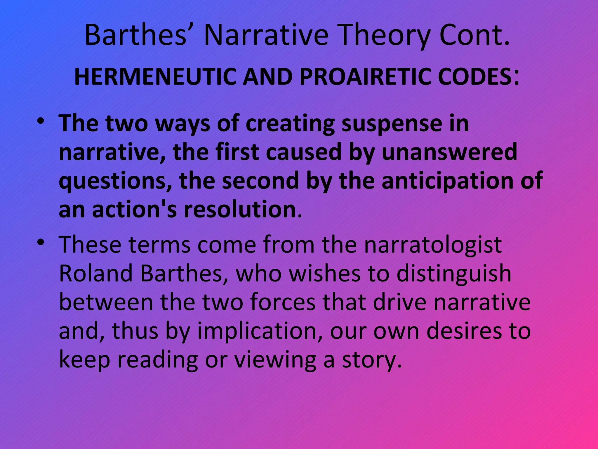 Barthes’ Narrative Theory Cont. HERMENEUTIC AND PROAIRETIC CODES : The two ways of creating suspense in narrative, the first caused by unanswered questions, the second by the anticipation of an action's resolution .  These terms come from the narratologist Roland Barthes, who wishes to distinguish between the two forces that drive narrative and, thus by implication, our own desires to keep reading or viewing a story.  