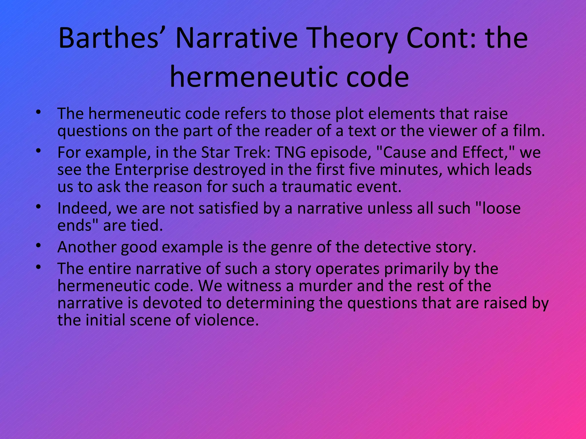 Barthes’ Narrative Theory Cont: the hermeneutic code  The hermeneutic code refers to those plot elements that raise questions on the part of the reader of a text or the viewer of a film.  For example, in the Star Trek: TNG episode, &quot;Cause and Effect,&quot; we see the Enterprise destroyed in the first five minutes, which leads us to ask the reason for such a traumatic event.  Indeed, we are not satisfied by a narrative unless all such &quot;loose ends&quot; are tied.  Another good example is the genre of the detective story.  The entire narrative of such a story operates primarily by the hermeneutic code. We witness a murder and the rest of the narrative is devoted to determining the questions that are raised by the initial scene of violence.  