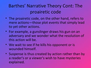 Barthes’ Narrative Theory Cont: The proairetic code The proairetic code, on the other hand, refers to mere actions—those plot events that simply lead to yet other actions.  For example, a gunslinger draws his gun on an adversary and we wonder what the resolution of this action will be.  We wait to see if he kills his opponent or is wounded himself.  Suspense is thus created by action rather than by a reader's or a viewer's wish to have mysteries explained. 