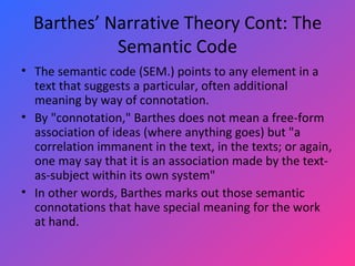 Barthes’ Narrative Theory Cont: The Semantic Code The semantic code (SEM.) points to any element in a text that suggests a particular, often additional meaning by way of connotation.  By "connotation," Barthes does not mean a free-form association of ideas (where anything goes) but "a correlation immanent in the text, in the texts; or again, one may say that it is an association made by the text-as-subject within its own system"  In other words, Barthes marks out those semantic connotations that have special meaning for the work at hand.  