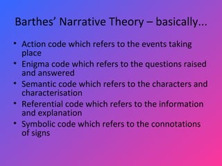 Barthes’ Narrative Theory – basically... Action code which refers to the events taking place Enigma code which refers to the questions raised and answered Semantic code which refers to the characters and characterisation Referential code which refers to the information and explanation Symbolic code which refers to the connotations of signs 
