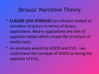 Strauss’ Narrative Theory CLAUDE LEVI‑STRAUSS  Levi‑Strauss looked at narrative structure in terms of binary oppositions. Binary oppositions are sets of opposite values which reveal the structure of media texts.  An example would be GOOD   and EVIL ‑ we understand the concept of GOOD   as being the opposite of EVIL.  
