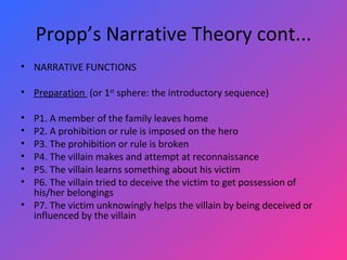 Propp’s Narrative Theory cont... NARRATIVE FUNCTIONS   Preparation  (or 1 st  sphere: the introductory sequence)   P1. A member of the family leaves home P2. A prohibition or rule is imposed on the hero P3. The prohibition or rule is broken P4. The villain makes and attempt at reconnaissance P5. The villain learns something about his victim P6. The villain tried to deceive the victim to get possession of his/her belongings P7. The victim unknowingly helps the villain by being deceived or influenced by the villain 