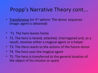 Propp’s Narrative Theory cont... Transference  (or 3 rd  sphere: The donor sequence (magic agent is obtained)   T1. The hero leaves home T2. The hero is tested, attached, interrogated and, as a result, receives either a magical agent or a helper T3. The Hero reacts to the actions of the future donor T4. The hero uses the magical agent T5. The hero is transferred to the general location of the object of his mission or quest 