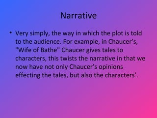 Narrative Very simply, the way in which the plot is told to the audience. For example, in Chaucer’s, "Wife of Bathe" Chaucer gives tales to characters, this twists the narrative in that we now have not only Chaucer’s opinions effecting the tales, but also the characters’. 
