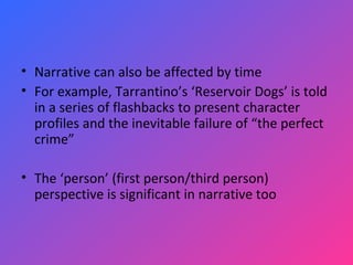 Narrative can also be affected by time For example, Tarrantino’s ‘Reservoir Dogs’ is told in a series of flashbacks to present character profiles and the inevitable failure of “the perfect crime” The ‘person’ (first person/third person) perspective is significant in narrative too 