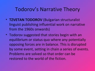 Todorov’s Narrative Theory TZVETAN TODOROV  (Bulgarian structuralist linguist publishing influential work on narrative from the 1960s onwards)  Todorov suggested that stories begin with an equilibrium or status quo where any potentially opposing forces are in balance. This is disrupted by some event, setting in chain a series of events. Problems are solved so that order can be restored to the world of the fiction. 