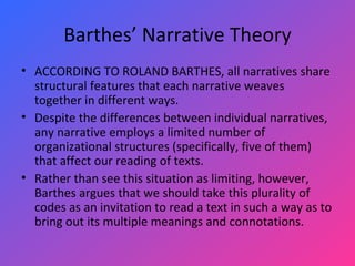 Barthes’ Narrative Theory ACCORDING TO ROLAND BARTHES, all narratives share structural features that each narrative weaves together in different ways.  Despite the differences between individual narratives, any narrative employs a limited number of organizational structures (specifically, five of them) that affect our reading of texts.  Rather than see this situation as limiting, however, Barthes argues that we should take this plurality of codes as an invitation to read a text in such a way as to bring out its multiple meanings and connotations.  