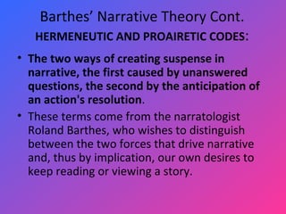 Barthes’ Narrative Theory Cont. HERMENEUTIC AND PROAIRETIC CODES : The two ways of creating suspense in narrative, the first caused by unanswered questions, the second by the anticipation of an action's resolution .  These terms come from the narratologist Roland Barthes, who wishes to distinguish between the two forces that drive narrative and, thus by implication, our own desires to keep reading or viewing a story.  