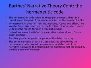 Barthes’ Narrative Theory Cont: the hermeneutic code  The hermeneutic code refers to those plot elements that raise questions on the part of the reader of a text or the viewer of a film.  For example, in the Star Trek: TNG episode, "Cause and Effect," we see the Enterprise destroyed in the first five minutes, which leads us to ask the reason for such a traumatic event.  Indeed, we are not satisfied by a narrative unless all such "loose ends" are tied.  Another good example is the genre of the detective story.  The entire narrative of such a story operates primarily by the hermeneutic code. We witness a murder and the rest of the narrative is devoted to determining the questions that are raised by the initial scene of violence.  