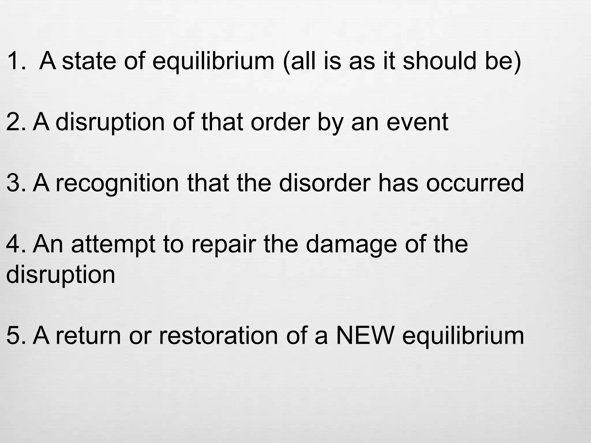 1. A state of equilibrium (all is as it should be)

2. A disruption of that order by an event

3. A recognition that the disorder has occurred

4. An attempt to repair the damage of the
disruption

5. A return or restoration of a NEW equilibrium
 