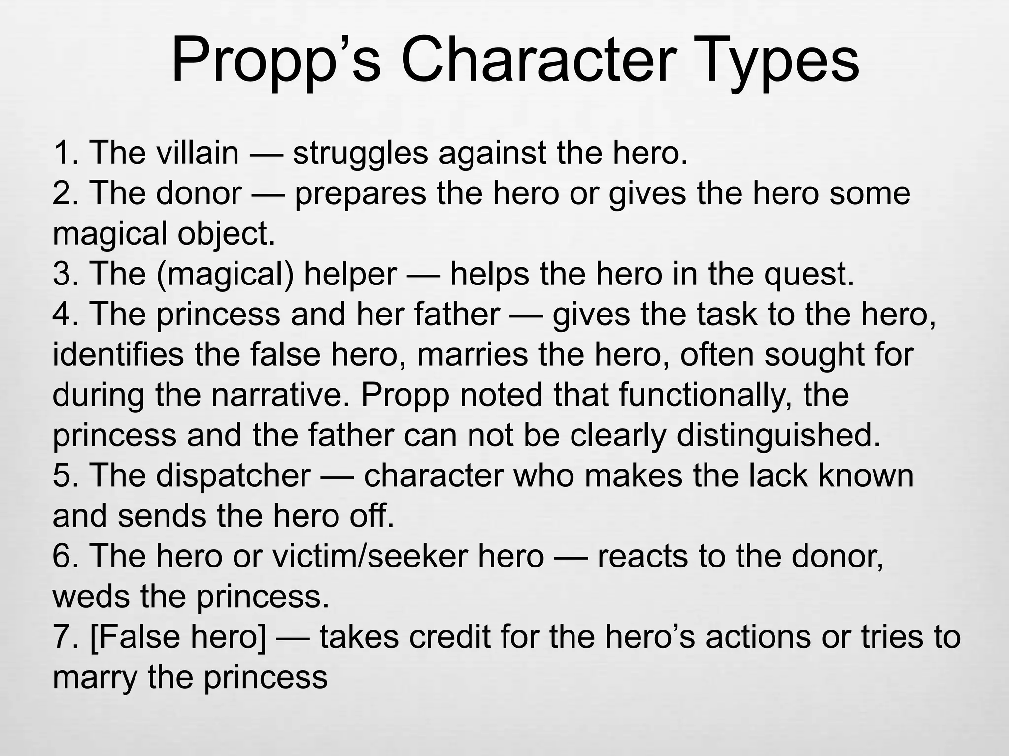 Propp’s Character Types
1. The villain — struggles against the hero.
2. The donor — prepares the hero or gives the hero some
magical object.
3. The (magical) helper — helps the hero in the quest.
4. The princess and her father — gives the task to the hero,
identifies the false hero, marries the hero, often sought for
during the narrative. Propp noted that functionally, the
princess and the father can not be clearly distinguished.
5. The dispatcher — character who makes the lack known
and sends the hero off.
6. The hero or victim/seeker hero — reacts to the donor,
weds the princess.
7. [False hero] — takes credit for the hero’s actions or tries to
marry the princess
 