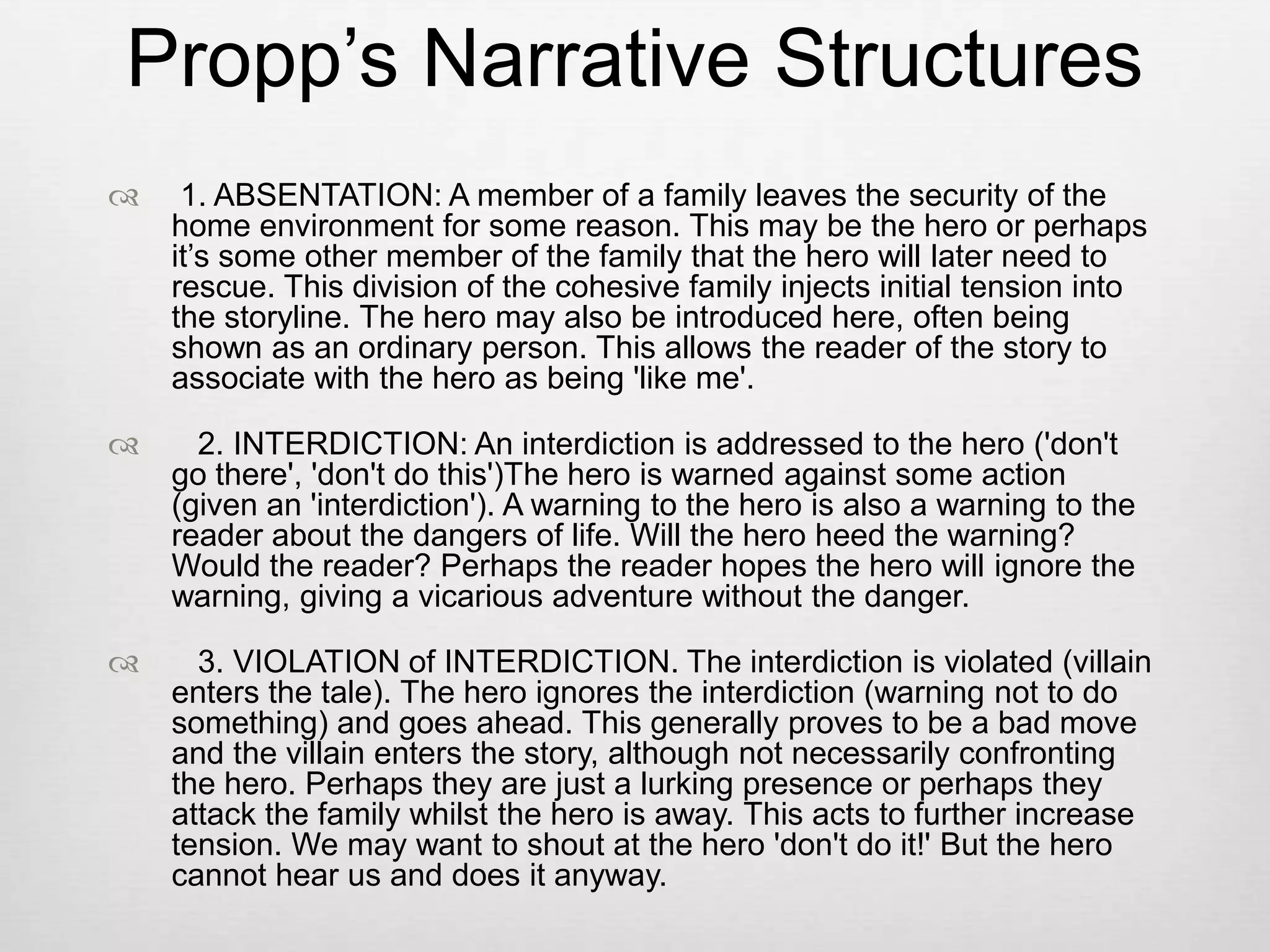 Propp’s Narrative Structures
    1. ABSENTATION: A member of a family leaves the security of the
    home environment for some reason. This may be the hero or perhaps
    it’s some other member of the family that the hero will later need to
    rescue. This division of the cohesive family injects initial tension into
    the storyline. The hero may also be introduced here, often being
    shown as an ordinary person. This allows the reader of the story to
    associate with the hero as being 'like me'.

     2. INTERDICTION: An interdiction is addressed to the hero ('don't
    go there', 'don't do this')The hero is warned against some action
    (given an 'interdiction'). A warning to the hero is also a warning to the
    reader about the dangers of life. Will the hero heed the warning?
    Would the reader? Perhaps the reader hopes the hero will ignore the
    warning, giving a vicarious adventure without the danger.

     3. VIOLATION of INTERDICTION. The interdiction is violated (villain
    enters the tale). The hero ignores the interdiction (warning not to do
    something) and goes ahead. This generally proves to be a bad move
    and the villain enters the story, although not necessarily confronting
    the hero. Perhaps they are just a lurking presence or perhaps they
    attack the family whilst the hero is away. This acts to further increase
    tension. We may want to shout at the hero 'don't do it!' But the hero
    cannot hear us and does it anyway.
 