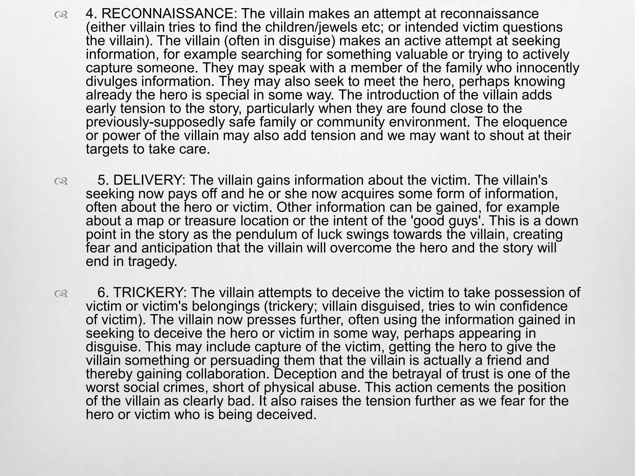   4. RECONNAISSANCE: The villain makes an attempt at reconnaissance
    (either villain tries to find the children/jewels etc; or intended victim questions
    the villain). The villain (often in disguise) makes an active attempt at seeking
    information, for example searching for something valuable or trying to actively
    capture someone. They may speak with a member of the family who innocently
    divulges information. They may also seek to meet the hero, perhaps knowing
    already the hero is special in some way. The introduction of the villain adds
    early tension to the story, particularly when they are found close to the
    previously-supposedly safe family or community environment. The eloquence
    or power of the villain may also add tension and we may want to shout at their
    targets to take care.

     5. DELIVERY: The villain gains information about the victim. The villain's
    seeking now pays off and he or she now acquires some form of information,
    often about the hero or victim. Other information can be gained, for example
    about a map or treasure location or the intent of the 'good guys'. This is a down
    point in the story as the pendulum of luck swings towards the villain, creating
    fear and anticipation that the villain will overcome the hero and the story will
    end in tragedy.

     6. TRICKERY: The villain attempts to deceive the victim to take possession of
    victim or victim's belongings (trickery; villain disguised, tries to win confidence
    of victim). The villain now presses further, often using the information gained in
    seeking to deceive the hero or victim in some way, perhaps appearing in
    disguise. This may include capture of the victim, getting the hero to give the
    villain something or persuading them that the villain is actually a friend and
    thereby gaining collaboration. Deception and the betrayal of trust is one of the
    worst social crimes, short of physical abuse. This action cements the position
    of the villain as clearly bad. It also raises the tension further as we fear for the
    hero or victim who is being deceived.
 