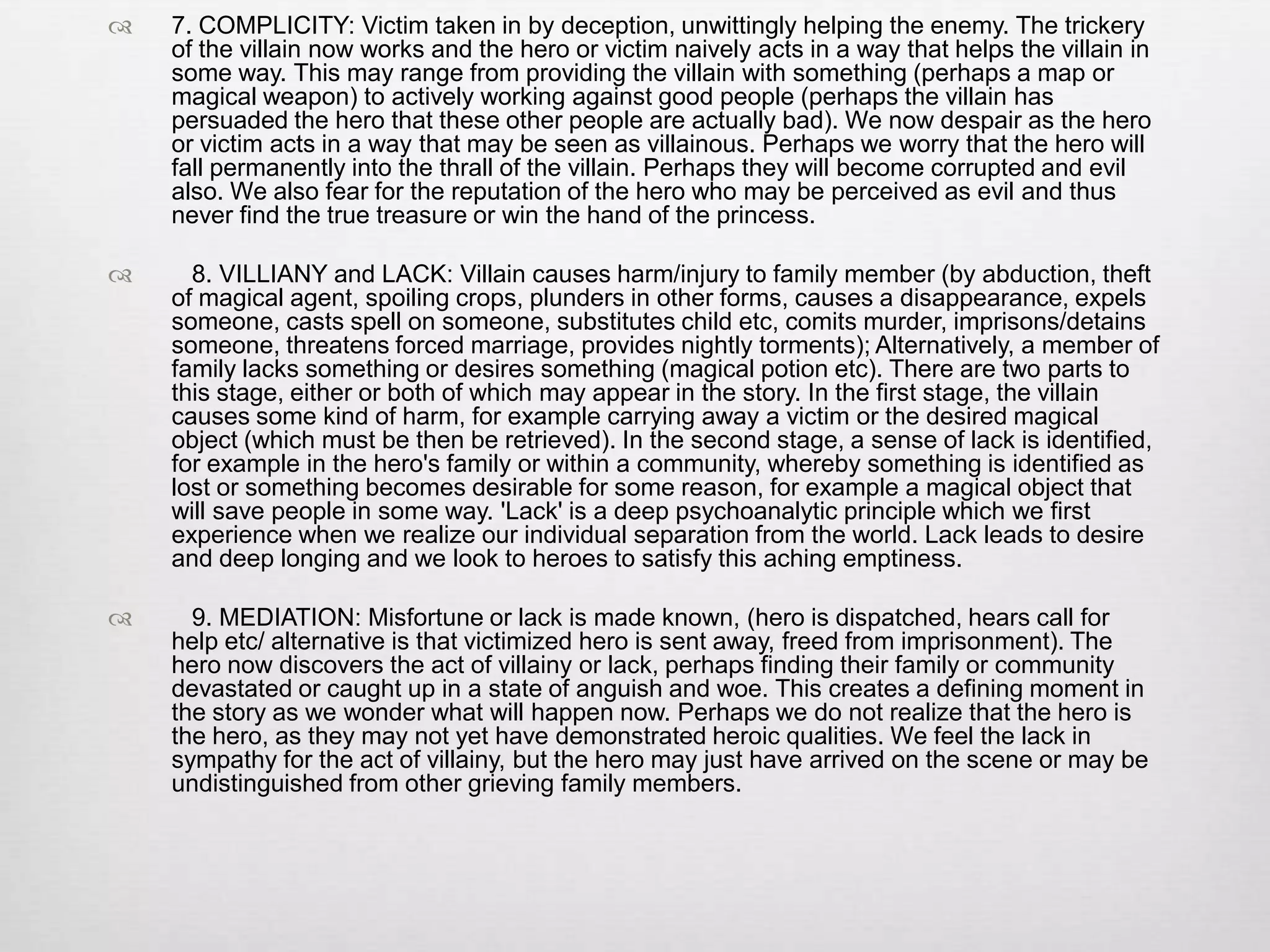    7. COMPLICITY: Victim taken in by deception, unwittingly helping the enemy. The trickery
    of the villain now works and the hero or victim naively acts in a way that helps the villain in
    some way. This may range from providing the villain with something (perhaps a map or
    magical weapon) to actively working against good people (perhaps the villain has
    persuaded the hero that these other people are actually bad). We now despair as the hero
    or victim acts in a way that may be seen as villainous. Perhaps we worry that the hero will
    fall permanently into the thrall of the villain. Perhaps they will become corrupted and evil
    also. We also fear for the reputation of the hero who may be perceived as evil and thus
    never find the true treasure or win the hand of the princess.

     8. VILLIANY and LACK: Villain causes harm/injury to family member (by abduction, theft
    of magical agent, spoiling crops, plunders in other forms, causes a disappearance, expels
    someone, casts spell on someone, substitutes child etc, comits murder, imprisons/detains
    someone, threatens forced marriage, provides nightly torments); Alternatively, a member of
    family lacks something or desires something (magical potion etc). There are two parts to
    this stage, either or both of which may appear in the story. In the first stage, the villain
    causes some kind of harm, for example carrying away a victim or the desired magical
    object (which must be then be retrieved). In the second stage, a sense of lack is identified,
    for example in the hero's family or within a community, whereby something is identified as
    lost or something becomes desirable for some reason, for example a magical object that
    will save people in some way. 'Lack' is a deep psychoanalytic principle which we first
    experience when we realize our individual separation from the world. Lack leads to desire
    and deep longing and we look to heroes to satisfy this aching emptiness.

     9. MEDIATION: Misfortune or lack is made known, (hero is dispatched, hears call for
    help etc/ alternative is that victimized hero is sent away, freed from imprisonment). The
    hero now discovers the act of villainy or lack, perhaps finding their family or community
    devastated or caught up in a state of anguish and woe. This creates a defining moment in
    the story as we wonder what will happen now. Perhaps we do not realize that the hero is
    the hero, as they may not yet have demonstrated heroic qualities. We feel the lack in
    sympathy for the act of villainy, but the hero may just have arrived on the scene or may be
    undistinguished from other grieving family members.
 