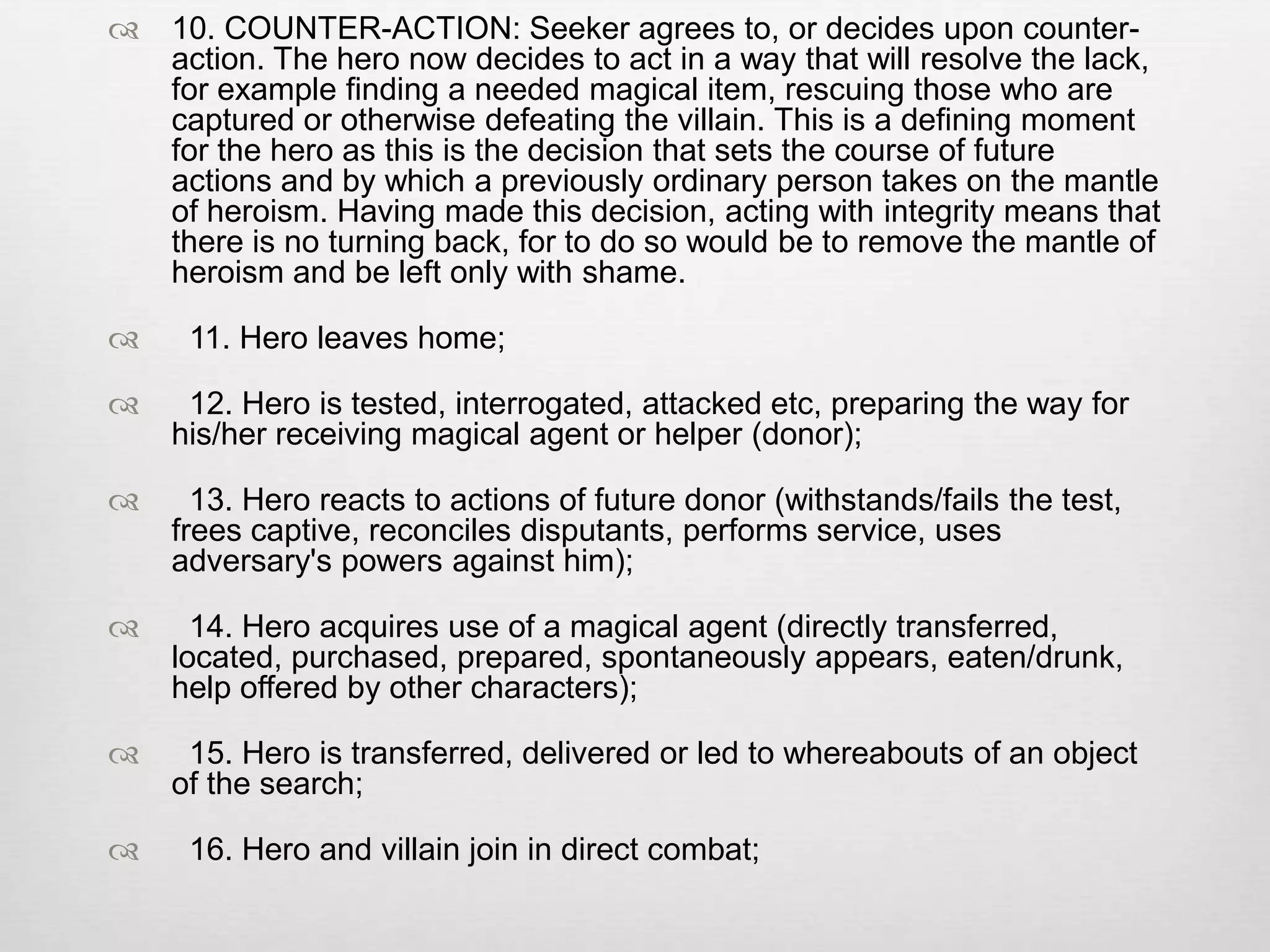    10. COUNTER-ACTION: Seeker agrees to, or decides upon counter-
    action. The hero now decides to act in a way that will resolve the lack,
    for example finding a needed magical item, rescuing those who are
    captured or otherwise defeating the villain. This is a defining moment
    for the hero as this is the decision that sets the course of future
    actions and by which a previously ordinary person takes on the mantle
    of heroism. Having made this decision, acting with integrity means that
    there is no turning back, for to do so would be to remove the mantle of
    heroism and be left only with shame.

    11. Hero leaves home;

    12. Hero is tested, interrogated, attacked etc, preparing the way for
    his/her receiving magical agent or helper (donor);

     13. Hero reacts to actions of future donor (withstands/fails the test,
    frees captive, reconciles disputants, performs service, uses
    adversary's powers against him);

     14. Hero acquires use of a magical agent (directly transferred,
    located, purchased, prepared, spontaneously appears, eaten/drunk,
    help offered by other characters);

    15. Hero is transferred, delivered or led to whereabouts of an object
    of the search;

    16. Hero and villain join in direct combat;
 