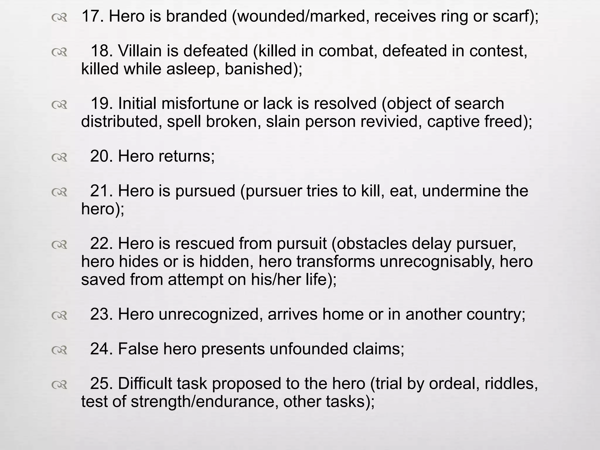  17. Hero is branded (wounded/marked, receives ring or scarf);

    18. Villain is defeated (killed in combat, defeated in contest,
    killed while asleep, banished);

    19. Initial misfortune or lack is resolved (object of search
    distributed, spell broken, slain person revivied, captive freed);

    20. Hero returns;

    21. Hero is pursued (pursuer tries to kill, eat, undermine the
    hero);

    22. Hero is rescued from pursuit (obstacles delay pursuer,
    hero hides or is hidden, hero transforms unrecognisably, hero
    saved from attempt on his/her life);

    23. Hero unrecognized, arrives home or in another country;

    24. False hero presents unfounded claims;

    25. Difficult task proposed to the hero (trial by ordeal, riddles,
    test of strength/endurance, other tasks);
 