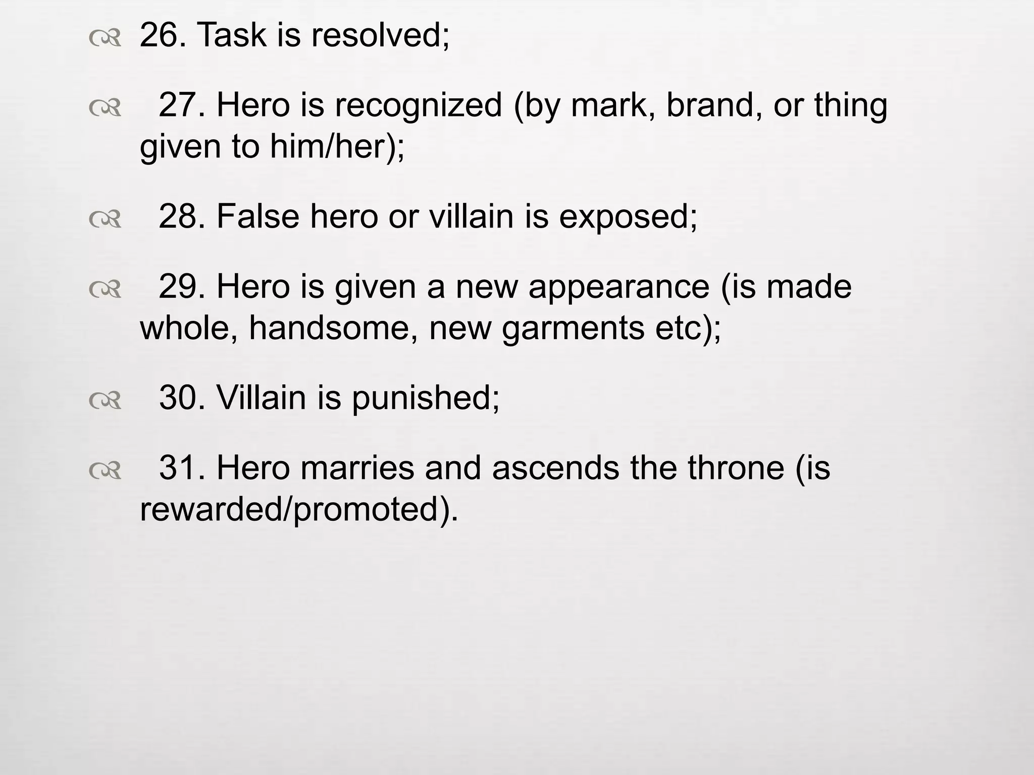  26. Task is resolved;

    27. Hero is recognized (by mark, brand, or thing
    given to him/her);

    28. False hero or villain is exposed;

    29. Hero is given a new appearance (is made
    whole, handsome, new garments etc);

    30. Villain is punished;

    31. Hero marries and ascends the throne (is
    rewarded/promoted).
 