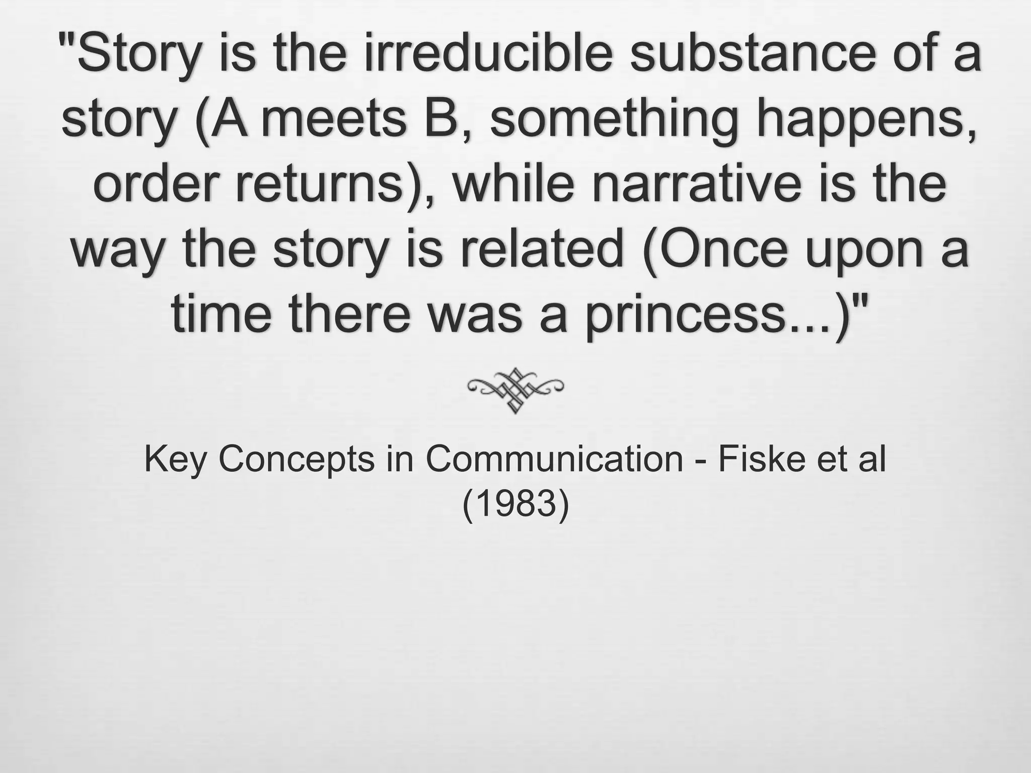 "Story is the irreducible substance of a
story (A meets B, something happens,
  order returns), while narrative is the
 way the story is related (Once upon a
     time there was a princess...)"

   Key Concepts in Communication - Fiske et al
                    (1983)
 