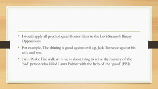 • I would apply all psychological Horror films to the Levi-Strauss’s Binary
Oppositions
• For example, The shining is good against evil e.g. Jack Torrance against his
wife and son.
• Twin Peaks: Fire walk with me is about tying to solve the mystery of the
‘bad’ person who killed Laura Palmer with the help of the ‘good’ (FBI)
 