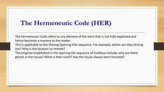 The Hermeneutic Code (HER)
The Hermeneutic Code refers to any element of the story that is not fully explained and
hence becomes a mystery to the reader.
This is applicable to the Shining Opening title sequence. For example, where are they driving
too? Why is the location so remote?
The enigmas established in the opening tile sequence of Insidious include; why are there
ghosts in the house? What is their motif? Has the house always been haunted?
 